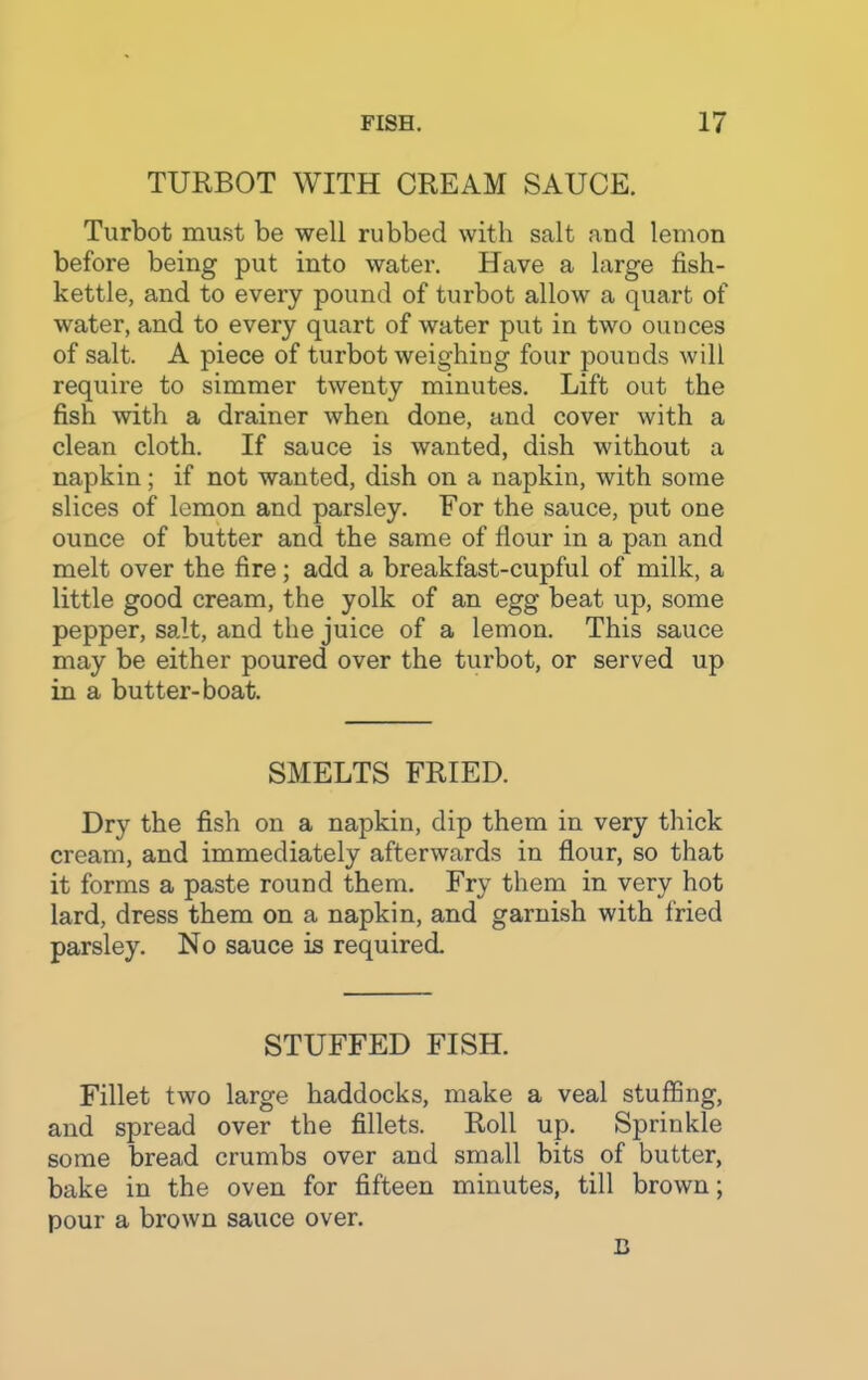 TURBOT WITH CREAM SAUCE. Turbot must be well rubbed with salt and lemon before being put into water. Have a large fish- kettle, and to every pound of turbot allow a quart of water, and to every quart of water put in two ounces of salt. A piece of turbot weighing four pounds will require to simmer twenty minutes. Lift out the fish with a drainer when done, and cover with a clean cloth. If sauce is wanted, dish without a napkin; if not wanted, dish on a napkin, with some slices of lemon and parsley. For the sauce, put one ounce of butter and the same of flour in a pan and melt over the fire; add a breakfast-cupful of milk, a little good cream, the yolk of an egg beat up, some pepper, salt, and the juice of a lemon. This sauce may be either poured over the turbot, or served up in a butter-boat. SMELTS FRIED. Dry the fish on a napkin, dip them in very thick cream, and immediately afterwards in flour, so that it forms a paste round them. Fry them in very hot lard, dress them on a napkin, and garnish with fried parsley. No sauce is required. STUFFED FISH. Fillet two large haddocks, make a veal stuffing, and spread over the fillets. Roll up. Sprinkle some bread crumbs over and small bits of butter, bake in the oven for fifteen minutes, till brown; pour a brown sauce over. B