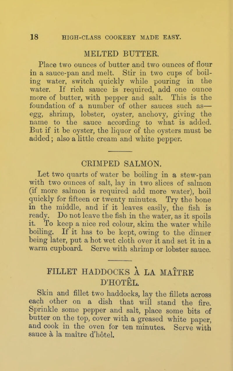 MELTED BUTTER. Place two ounces of butter and two ounces of flour in a sauce-pan and melt. Stir in two cups of boil- ing water, switch quickly while pouring in the water. If rich sauce is required, add one ounce more of butter, with pepper and salt. This is the foundation of a number of other sauces such as— egg, shrimp, lobster, oyster, anchovy, giving the name to the sauce according to what is added. But if it be oyster, the liquor of the oysters must be added; also a little cream and white pepper. CRIMPED SALMON. Let two quarts of water be boiling in a stew-pan with two ounces of salt, lay in two slices of salmon (if more salmon is required add more water), boil quickly for fifteen or twenty minutes. Try the bone in the middle, and if it leaves easily, the fish is ready. Do not leave the fish in the water, as it spoils it. To keep a nice red colour, skim the water while boiling. If it has to be kept, owing to the dinner being later, put a hot wet cloth over it and set it in a warm cupboard. Serve with shrimp or lobster sauce. FILLET HADDOCKS A LA MAITRE D’HOTEL. Skin and fillet two haddocks, lay the fillets across each other on a dish that will stand the fire. Sprinkle some pepper and salt, place some bits of butter on the top, cover with a greased white paper, and cook in the oven for ten minutes. Serve with sauce a la maitre d’hotel.