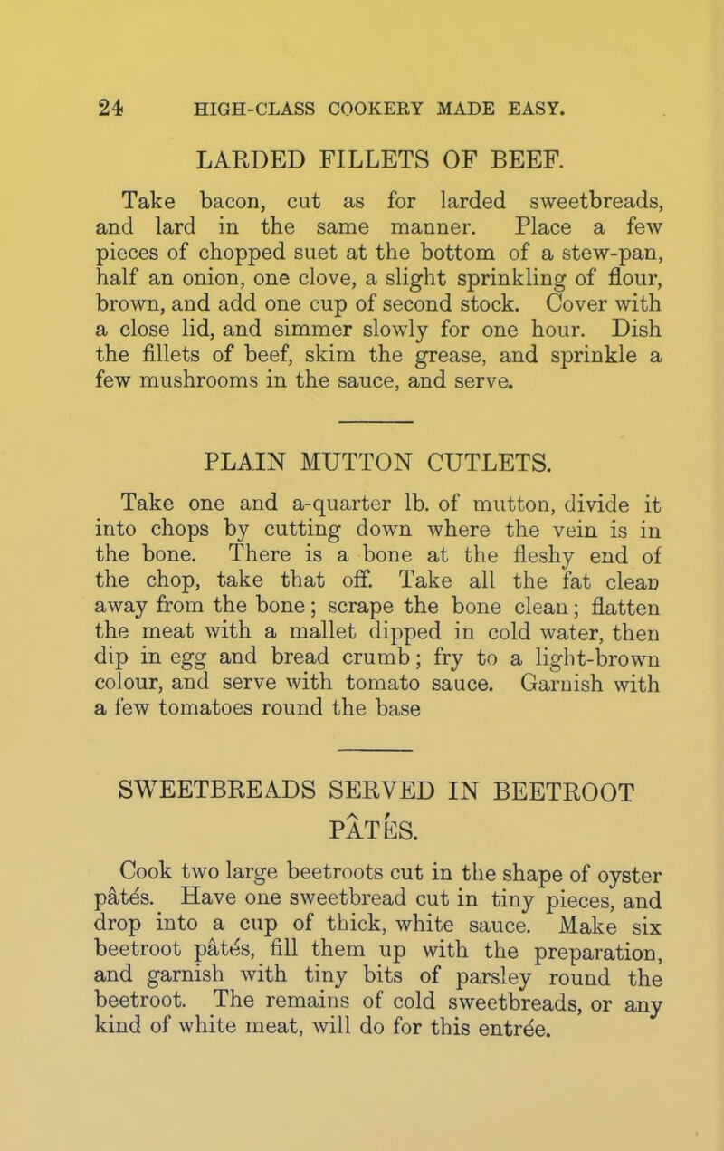 LARDED FILLETS OF BEEF. Take bacon, cut as for larded sweetbreads, and lard in the same manner. Place a few pieces of chopped suet at the bottom of a stew-pan, half an onion, one clove, a slight sprinkling of flour, brown, and add one cup of second stock. Cover with a close lid, and simmer slowly for one hour. Dish the fillets of beef, skim the grease, and sprinkle a few mushrooms in the sauce, and serve. PLAIN MUTTON CUTLETS. Take one and a-quarter lb. of mutton, divide it into chops by cutting down where the vein is in the bone. There is a bone at the fleshy end of the chop, take that off. Take all the fat clean away from the bone; scrape the bone clean; flatten the meat with a mallet dipped in cold water, then dip in egg and bread crumb; fry to a light-brown colour, and serve with tomato sauce. Garnish with a few tomatoes round the base SWEETBREADS SERVED IN BEETROOT PAT ES. Cook two large beetroots cut in the shape of oyster patds. Have one sweetbread cut in tiny pieces, and drop into a cup of thick, white sauce. Make six beetroot pates, fill them up with the preparation, and garnish with tiny bits of parsley round the beetroot. The remains of cold sweetbreads, or any kind of white meat, will do for this entrde.