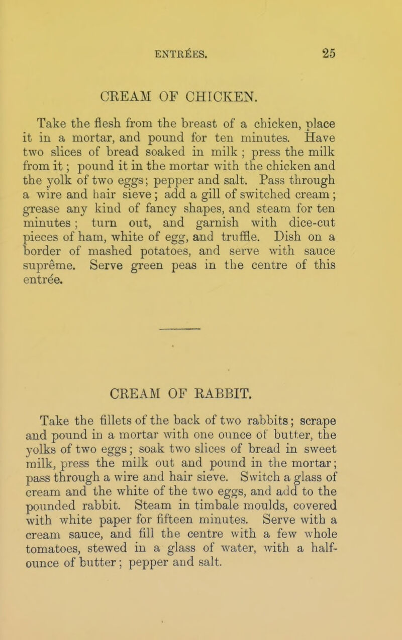 CREAM OF CHICKEN. Take the flesh from the breast of a chicken, nlace it in a mortar, and pound for ten minutes. Have two slices of bread soaked in milk ; press the milk from it; pound it in the mortar with the chicken and the yolk of two eggs; pepper and salt. Pass through a wire and hair sieve ; add a gill of switched cream ; grease any kind of fancy shapes, and steam for ten minutes; turn out, and garnish with dice-cut pieces of ham, white of egg, and truffle. Dish on a border of mashed potatoes, and serve with sauce supreme. Serve green peas in the centre of this entrde. CREAM OF RABBIT. Take the fillets of the back of two rabbits; scrape and pound in a mortar with one ounce of butter, the yolks of two eggs; soak two slices of bread in sweet milk, press the milk out and pound in the mortar; pass through a wire and hair sieve. Switch a glass of cream and the white of the two eggs, and add to the pounded rabbit. Steam in timbale moulds, covered with white paper for fifteen minutes. Serve with a cream sauce, and fill the centre with a few whole tomatoes, stewed in a glass of water, with a half- ounce of butter; pepper and salt.