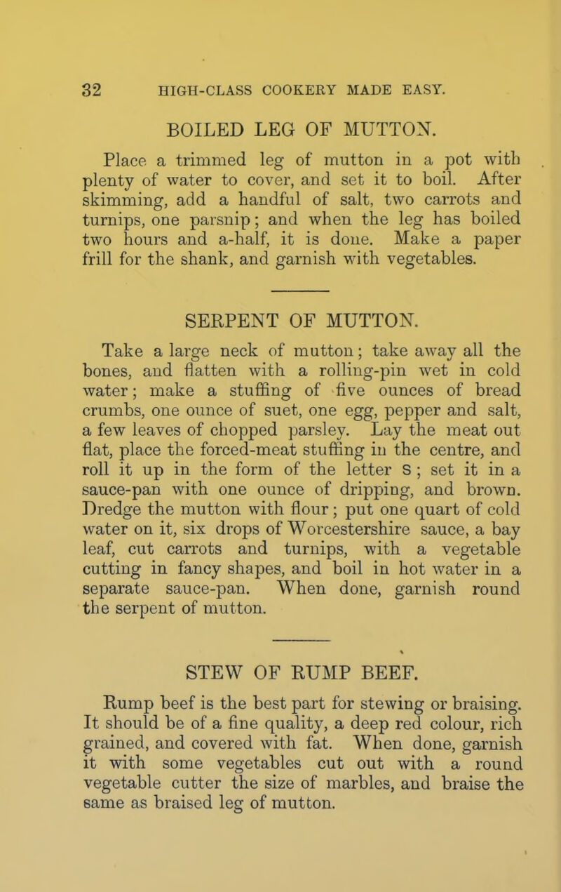 BOILED LEG OF MUTTON. Place a trimmed leg of mutton in a pot with plenty of water to cover, and set it to boil. After skimming, add a handful of salt, two carrots and turnips, one parsnip; and when the leg has boiled two hours and a-half, it is done. Make a paper frill for the shank, and garnish with vegetables. SERPENT OF MUTTON. Take a large neck of mutton; take away all the bones, and flatten with a rolling-pin wet in cold water; make a stuffing of five ounces of bread crumbs, one ounce of suet, one egg, pepper and salt, a few leaves of chopped parsley. Lay the meat out flat, place the forced-meat stuffing in the centre, and roll it up in the form of the letter S ; set it in a sauce-pan with one ounce of dripping, and brown. Dredge the mutton with flour; put one quart of cold water on it, six drops of Worcestershire sauce, a bay leaf, cut carrots and turnips, with a vegetable cutting in fancy shapes, and boil in hot water in a separate sauce-pan. When done, garnish round the serpent of mutton. STEW OF RUMP BEEF. Rump beef is the best part for stewing or braising. It should be of a fine quality, a deep red colour, rich grained, and covered with fat. When done, garnish it with some vegetables cut out with a round vegetable cutter the size of marbles, and braise the same as braised leg of mutton.