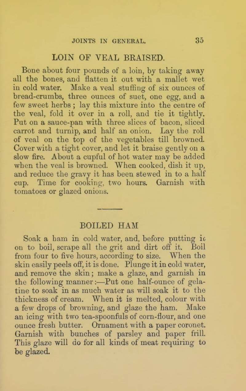 LOIN OF YEAL BRAISED. Bone about four pounds of a loin, by taking away all the bones, and flatten it out with a mallet wet in cold water. Make a veal stuffing of six ounces of bread-crumbs, three ounces of suet, one egg, and a few sweet herbs; lay this mixture into the centre of the veal, fold it over in a roll, and tie it tightly. Put on a sauce-pan with three slices of bacon, sliced carrot and turnip, and half an onion. Lay the roll of veal on the top of the vegetables till browned. Cover with a tight cover, and let it braise gently on a slow fire. About a cupful of hot water may be added when the veal is browned. When cooked, dish it up, and reduce the gravy it has been stewed in to a half cup. Time for cooking, two hours. Garnish with tomatoes or glazed onions. BOILED HAM Soak a ham in cold water, and, before putting it on to boil, scrape all the grit and dirt off it. Boil from four to five hours, according to size. When the skin easily peels off, it is done. Plunge it in cold water, and remove the skin; make a glaze, and garnish in the following manner:—Put one half-ounce of gela- tine to soak in as much water as will soak it to the thickness of cream. When it is melted, colour with a few drops of browning, and glaze the ham. Make an icing with two tea-spoonfuls of corn-flour, and one ounce fresh butter. Ornament with a paper coronet. Garnish with bunches of parsley and paper frill. This glaze will do for all kinds of meat requiring to be glazed.