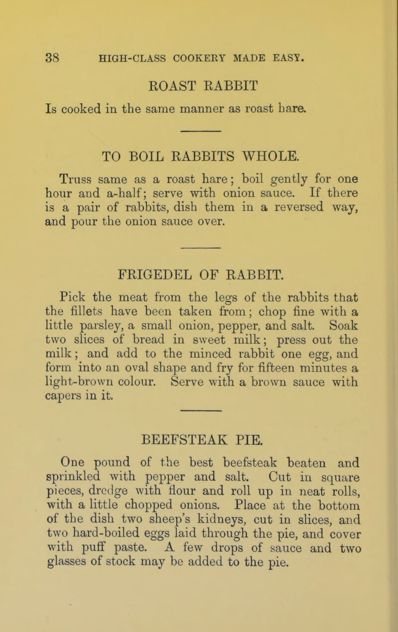 ROAST RABBIT Is cooked in the same manner as roast hare. TO BOIL RABBITS WHOLE. Truss same as a roast hare; boil gently for one hour and a-half; serve with onion sauce. If there is a pair of rabbits, dish them in a reversed way, and pour the onion sauce over. FRIGEDEL OF RABBIT. Pick the meat from the legs of the rabbits that the fillets have been taken from; chop fine with a little parsley, a small onion, pepper, and salt. Soak two slices of bread in sweet milk; press out the milk; and add to the minced rabbit one egg, and form into an oval shape and fry for fifteen minutes a light-brown colour. Serve with a brown sauce with capers in it. BEEFSTEAK PIE. One pound of the best beefsteak beaten and sprinkled with pepper and salt. Cut in square pieces, dredge with Hour and roll up in neat rolls, with a little chopped onions. Place at the bottom of the dish two sheep’s kidneys, cut in slices, and two hard-boiled eggs laid through the pie, and cover with puff paste. A few drops of sauce and two glasses of stock may be added to the pie.