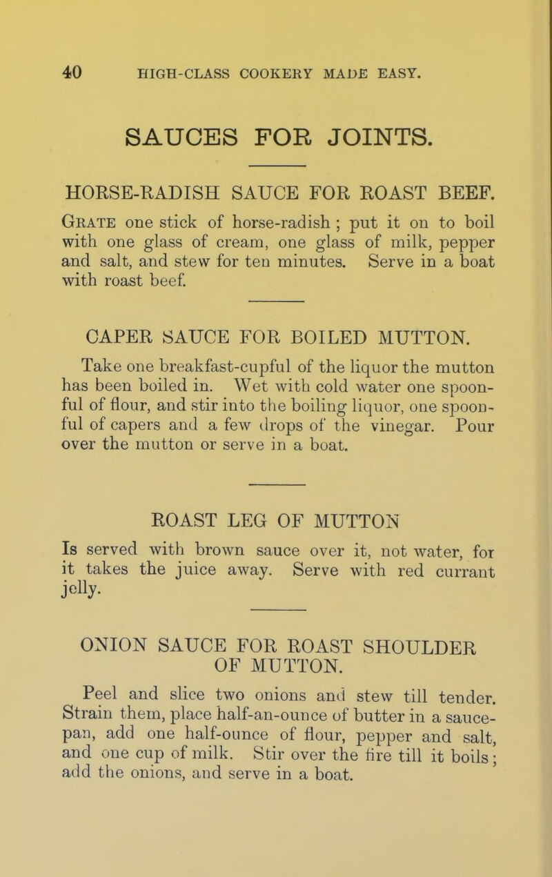 SAUCES FOR JOINTS. HORSE-RADISH SAUCE FOR ROAST BEEF. Grate one stick of horse-radish ; put it on to boil with one glass of cream, one glass of milk, pepper and salt, and stew for ten minutes. Serve in a boat with roast beef. CAPER SAUCE FOR BOILED MUTTON. Take one breakfast-cupful of the liquor the mutton has been boiled in. Wet with cold water one spoon- ful of flour, and stir into the boiling liquor, one spoon- ful of capers and a few drops of the vinegar. Pour over the mutton or serve in a boat. ROAST LEG OF MUTTON Is served with brown sauce over it, not water, for it takes the juice away. Serve with red currant j<%- ONION SAUCE FOR ROAST SHOULDER OF MUTTON. Peel and slice two onions and stew till tender. Strain them, place half-an-ounce of butter in a sauce- pan, add one half-ounce of flour, pepper and salt, and one cup of milk. Stir over the lire till it boils ; add the onions, and serve in a boat.