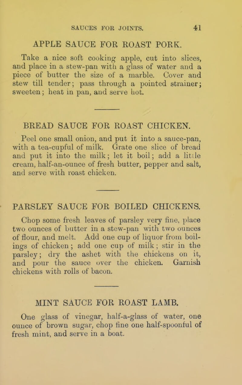 APPLE SAUCE FOR ROAST PORK. Take a nice soft cooking apple, cut into slices, and place in a stew-pan with a glass of water and a piece of butter the size of a marble. Cover and stew till tender; pass through a pointed strainer; sweeten; heat in pan, and serve hot. BREAD SAUCE FOR ROAST CHICKEN. Peel one small onion, and put it into a sauce-pan, with a tea-cupful of milk. Grate one slice of bread and put it into the milk; let it boil; add a little cream, half-an-ounce of fresh butter, pepper and salt, and serve with roast chicken. PARSLEY SAUCE FOR BOILED CHICKENS. Chop some fresh leaves of parsley very fine, place two ounces of butter in a stew-pan with two ounces of Hour, and melt. Add one cup of liquor from boil- ings of chicken ; add one cup of milk; stir in the parsley; dry the ashet with the chickens on it, and jjour the sauce over the chicken. Garnish chickens with rolls of bacon. MINT SAUCE FOR ROAST LAMB. One glass of vinegar, half-a-glass of water, one ounce of brown sugar, chop fine one half-spoonful of fresh mint, and serve in a boat.