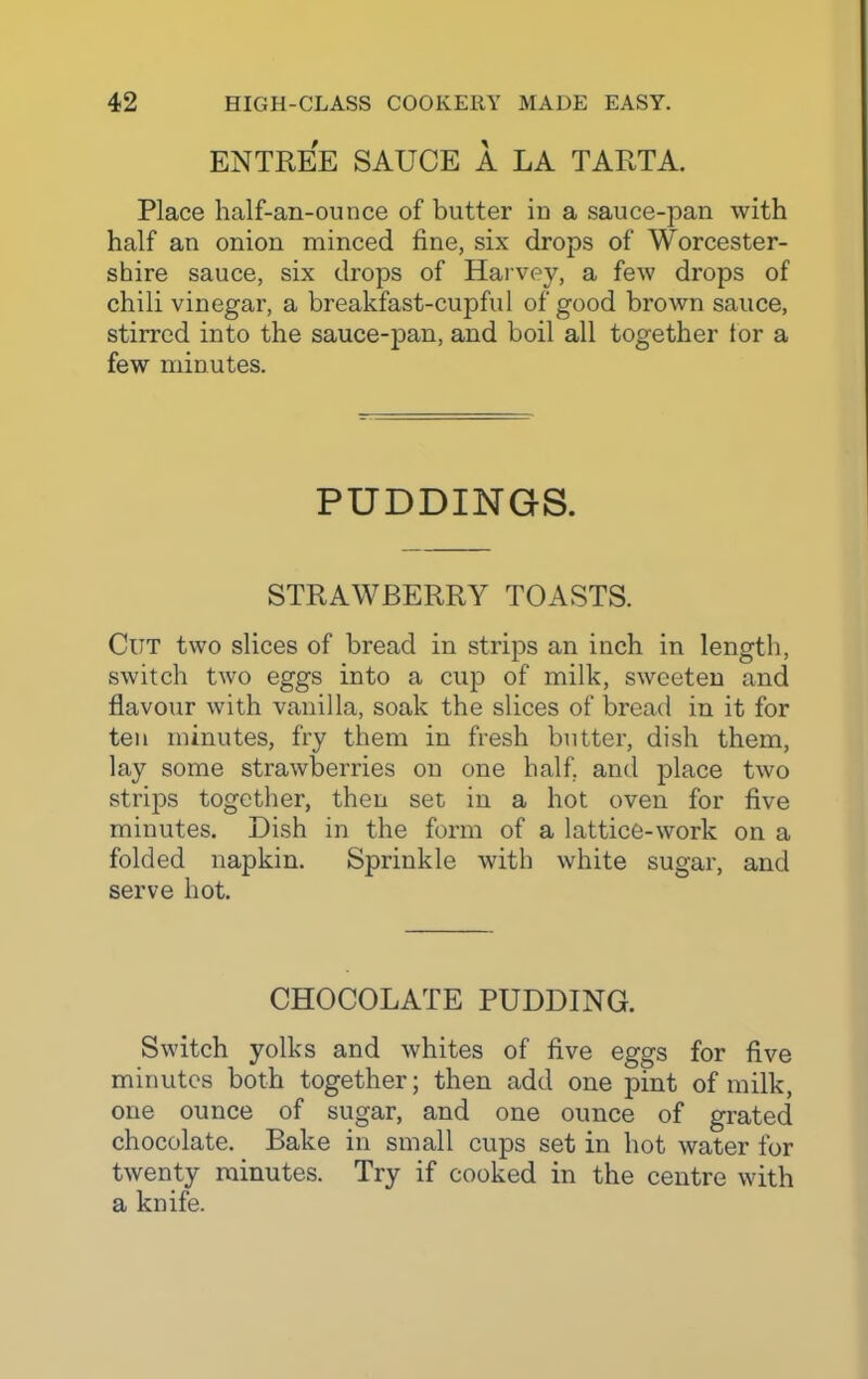 ENTREE SAUCE A LA TARTA. Place half-an-ounce of butter in a sauce-pan with half an onion minced fine, six drops of Worcester- shire sauce, six drops of Harvey, a few drops of chili vinegar, a breakfast-cupful of good brown sauce, stirred into the sauce-pan, and boil all together tor a few minutes. PUDDINGS. STRAWBERRY TOASTS. Cut two slices of bread in strips an inch in length, switch two eggs into a cup of milk, sweeten and flavour with vanilla, soak the slices of bread in it for ten minutes, fry them in fresh butter, dish them, lay some strawberries on one half, and place two strips together, then set in a hot oven for five minutes. Dish in the form of a lattice-work on a folded napkin. Sprinkle with white sugar, and serve hot. CHOCOLATE PUDDING. Switch yolks and whites of five eggs for five minutes both together; then add one pint of milk, one ounce of sugar, and one ounce of grated chocolate. Bake in small cups set in hot water for twenty minutes. Try if cooked in the centre with a knife.