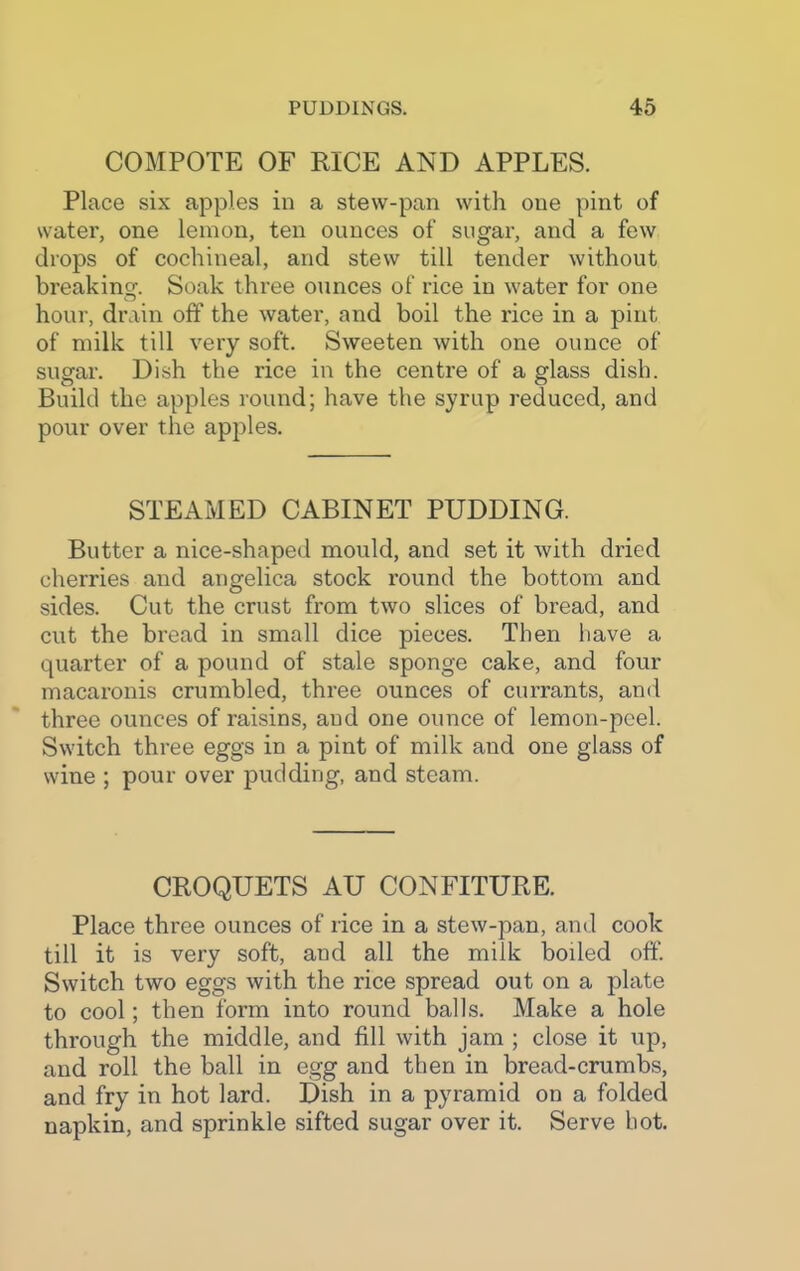 COMPOTE OF RICE AND APPLES. Place six apples in a stew-pan with oue pint of water, one lemon, ten ounces of sugar, and a few drops of cochineal, and stew till tender without breaking. Soak three ounces of rice in water for one hour, drain off the water, and boil the rice in a pint of milk till very soft. Sweeten with one ounce of sugar. Dish the rice in the centre of a glass dish. Build the apples round; have the syrup reduced, and pour over the apples. STEAMED CABINET PUDDING. Butter a nice-shaped mould, and set it with dried cherries and angelica stock round the bottom and sides. Cut the crust from two slices of bread, and cut the bread in small dice pieces. Then have a quarter of a pound of stale sponge cake, and four macaronis crumbled, three ounces of currants, and three ounces of raisins, aud one ounce of lemon-peel. Switch three eggs in a pint of milk and one glass of wine ; pour over pudding, and steam. CROQUETS AU CONFITURE. Place three ounces of rice in a stew-pan, and cook till it is very soft, and all the milk boiled off'. Switch two eggs with the rice spread out on a plate to cool; then form into round balls. Make a hole through the middle, and fill with jam ; close it up, and roll the ball in egg and then in bread-crumbs, and fry in hot lard. Dish in a pyramid on a folded napkin, and sprinkle sifted sugar over it. Serve hot.