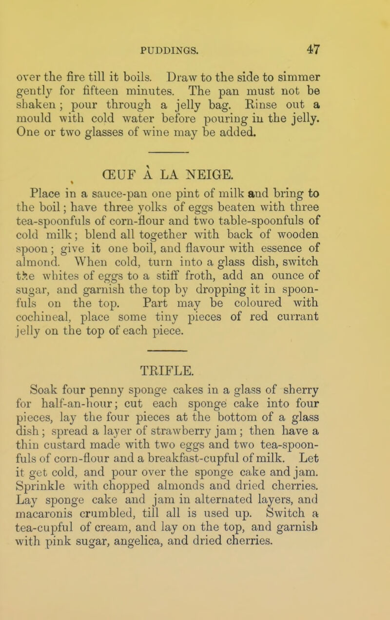 over the fire till it boils. Draw to the side to simmer gently for fifteen minutes. The pan must not be shaken; pour through a jelly bag. Rinse out a mould with cold water before pouring in the jelly. One or two glasses of wine may be added. CEUF A LA NEIGE. % Place in a sauce-pan one pint of milk and bring to the boil; have three yolks of eggs beaten with three tea-spoonfuls of corn-flour and two table-spoonfuls of cold milk; blend all together with back of wooden spoon; give it one boil, and flavour with essence of almond. When cold, turn into a glass dish, switch tSe whites of eggs to a stiff froth, add an ounce of sugar, and garnish the top by dropping it in spoon- fuls on the top. Part may be coloured with cochineal, place some tiny pieces of red currant jelly on the top of each piece. TRIFLE. Soak four penny sponge cakes in a glass of sherry for half-an-hour; cut each sponge cake into four pieces, lay the four pieces at the bottom of a glass dish ; spi’ead a layer of strawberry jam ; then have a thin custard made with two eggs and two tea-spoon- fuls of corn-flour and a breakfast-cupful of milk. Let it get cold, and pour over the sponge cake and jam. Sprinkle with chopped almonds and dried cherries. Lay7 sponge cake and jam in alternated layers, and macaronis crumbled, till all is used up. Switch a tea-cupful of cream, and lay on the top, and garnish with pink sugar, angelica, and dried cherries.