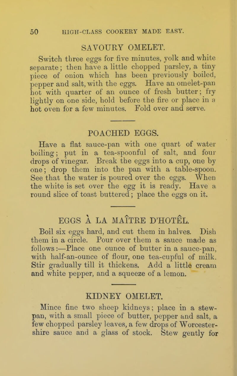 SAVOURY OMELET. Switch three eggs for five minutes, yolk and white separate; then have a little chopped parsley, a tiny piece of onion which has been previously boiled, pepper and salt, with the eggs. Have an omelet-pan hot with quarter of an ounce of fresh butter; fry lightly on one side, hold before the fire or place in a hot oven for a few minutes. Fold over and serve. POACHED EGGS. Have a flat sauce-pan with one quart of water boiling; put in a tea-spoonful of salt, and four drops of vinegar. Break the eggs into a cup, one by one; drop them into the pan with a table-spoon. See that the water is poured over the eggs. When the white is set over the egg it is ready. Have a round slice of toast buttered; place the eggs on it. EGGS A LA MAITRE D’HOTEL. Boil six eggs hard, and cut them in halves. Dish them in a circle. Pour over them a sauce made as follows:—Place one ounce of butter in a sauce-pan, with half-an-ounce of flour, one tea-cupful of milk. Stir gradually till it thickens. Add a little cream and white pepper, and a squeeze of a lemon. KIDNEY OMELET. Mince fine two sheep kidneys; place in a stew- pan, with a small piece of butter, pepper and salt, a few chopped parsley leaves, a few drops of Worcester- shire sauce and a glass of stock. Stew gently for
