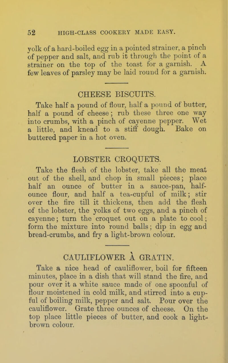 yolk of a hard-boiled egg in a pointed strainer, a pinch of pepper and salt, and rub it through the point of a strainer on the top of the toast for a garnish. A few leaves of parsley may be laid round for a garnish. CHEESE BISCUITS. Take half a pound of flour, half a pound of butter, half a pound of cheese; rub these three one way into crumbs, with a pinch of cayenne pepper. Wet a little, and knead to a stiff dough. Bake on buttered paper in a hot oven. LOBSTER CROQUETS. Take the flesh of the lobster, take all the meat out of the shell, and chop in small pieces; place half an ounce of butter in a sauce-pan, half- ounce flour, and half a tea-cupful of milk; stir over the fire till it thickens, then add the flesh of the lobster, the yolks of two eggs, and a pinch of cayenne; turn the croquet out on a plate to cool; form the mixture into round balls; dip in egg and bread-crumbs, and fry a light-brown colour. CAULIFLOWER A GRATIN. Take a nice head of cauliflower, boil for fifteen minutes, place in a dish that will stand the fire, and pour over it a white sauce made of one spoonful of flour moistened in cold milk, and stirred into a cup- ful of boiling milk, pepper and salt. Pour over the cauliflower. Grate three ounces of cheese. On the top place little pieces of butter, and cook a lights brown colour.