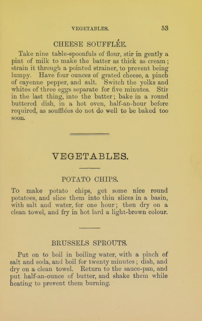 CHEESE SOUFFLEE. Take nine table-spoonfuls of flour, stir in gently a pint of milk to make the batter as thick as cream ; strain it through a pointed strainer, to prevent being lumpy. Have four ounces of grated cheese, a pinch of cayenne pepper, and salt. Switch the yolks and whites of three eggs separate for five minutes. Stir in the last thing, into the batter; bake in a round buttered dish, in a hot oven, half-an-hour before required, as soufflees do not do well to be baked too soon. VEGETABLES. POTATO CHIPS. To make potato chips, get some nice round potatoes, and slice them into thin slices in a basin, with salt and water, for one hour; then dry on a clean towel, and fry in hot lard a light-brown colour. BRUSSELS SPROUTS. Put on to boil in boiling water, with a pinch of salt and soda, and boil for twenty minutes ; dish, and dry on a clean towel. Return to the sauce-pan, and put half-an-ounce of butter, and shake them while heating to prevent them burning.