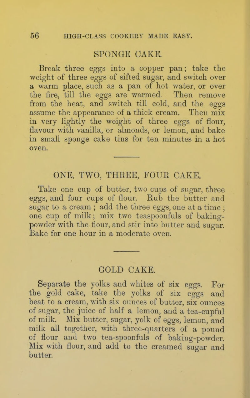 SPONGE CAKE. Break three eggs into a copper pan; take the weight of three eggs of sifted sugar, and switch over a warm place, such as a pan of hot water, or over the lire, till the eggs are warmed. Then remove from the heat, and switch till cold, and the eggs assume the appearance of a thick cream. Then mix in very lightly the weight of three eggs of flour, flavour with vanilla, or almonds, or lemon, and bake in small sponge cake tins for ten minutes in a hot oven. ONE, TWO, THB.EE, FOUR CAKE. Take one cup of butter, two cups of sugar, three eggs, and four cups of flour. Rub the butter and sugar to a cream ; add the three eggs, one at a time ; one cup of milk; mix two teaspoonfuls of baking- powder with the flour, and stir into butter and sugar. Bake for one hour in a moderate oven. GOLD CAKE. Separate the yolks and whites of six eggs. For the gold cake, take the yolks of six eggs and beat to a cream, with six ounces of butter, six ounces of sugar, the juice of half a lemon, and a tea-cupful of milk. Mix butter, sugar, yolk of eggs, lemon, and milk all together, with three-quarters of a pound of flour and two tea-spoonfuls of baking-powder. Mix with flour, and add to the creamed sugar and butter.