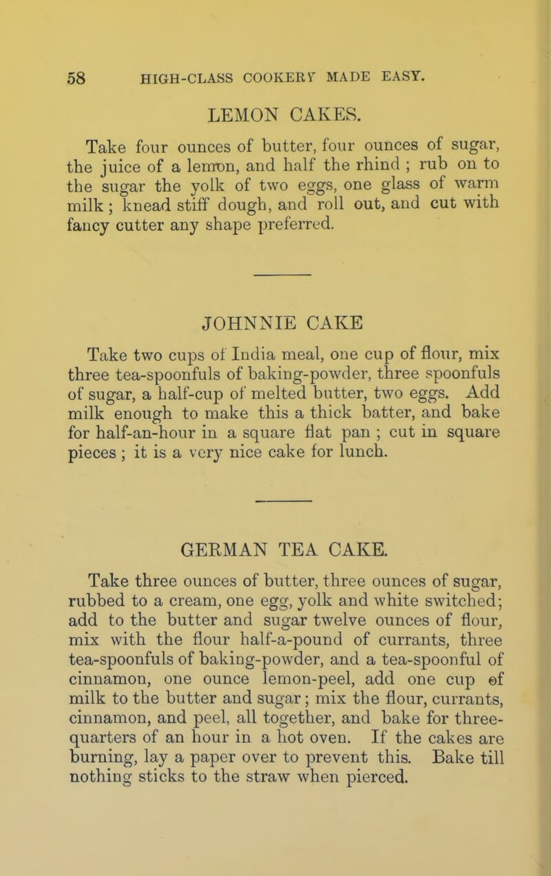 LEMON CAKES. Take four ounces of butter, four ounces of sugar, the juice of a lemon, and half the rhind ; rub on to the sugar the yolk of two eggs, one glass of warm milk ; knead stiff dough, and roll out, and cut with fancy cutter any shape preferred. JOHNNIE CAKE Take two cups of India meal, one cup of flour, mix three tea-spoonfuls of baking-powder, three spoonfuls of sugar, a half-cup of melted butter, two eggs. Add milk enough to make this a thick batter, and bake for half-an-hour in a square flat pan ; cut in square pieces; it is a very nice cake for lunch. GERMAN TEA CAKE. Take three ounces of butter, three ounces of sugar, rubbed to a cream, one egg, yolk and white switched; add to the butter and sugar twelve ounces of flour, mix with the flour half-a-pound of currants, three tea-spoonfuls of baking-powder, and a tea-spoonful of cinnamon, one ounce lemon-peel, add one cup ef milk to the butter and sugar; mix the flour, currants, cinnamon, and peel, all together, and bake for three- quarters of an hour in a hot oven. If the cakes are burning, lay a paper over to prevent this. Bake till nothing sticks to the straw when pierced.