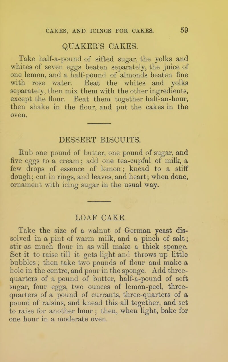 QUAKER’S CAKES. Take half-a-pound of sifted sugar, the yolks and whites of seven eggs beaten separately, the juice of one lemon, and a half-pound of almonds beaten fine with rose water. Beat the whites and yolks separately, then mix them with the other ingredients, except the flour. Beat them together lialf-an-hour, then shake in the flour, and put the cakes in the oven. DESSERT BISCUITS. Rub one pound of butter, one pound of sugar, and five eggs to a cream; add one tea-cupful of milk, a few drops of essence of lemon; knead to a stiff dough; cut in rings, and leaves, and heart; when done, ornament with icing sugar in the usual way. LOAF CAKE. Take the size of a walnut of German yeast dis- solved in a pint of warm milk, and a pinch of salt; stir as much flour in as will make a thick sponge. Set it to raise till it gets light and throws up little bubbles; then take two pounds of flour and make a hole in the centre, and pour in the sponge. Add three- quarters of a pound of butter, half-a-pound of soft sugar, four eggs, two ounces of lemon-peel, three- quarters of a pound of currants, three-quarters of a pound of raisins, and knead this all together, and set to raise for another hour ; then, when light, bake for one hour in a moderate oven.