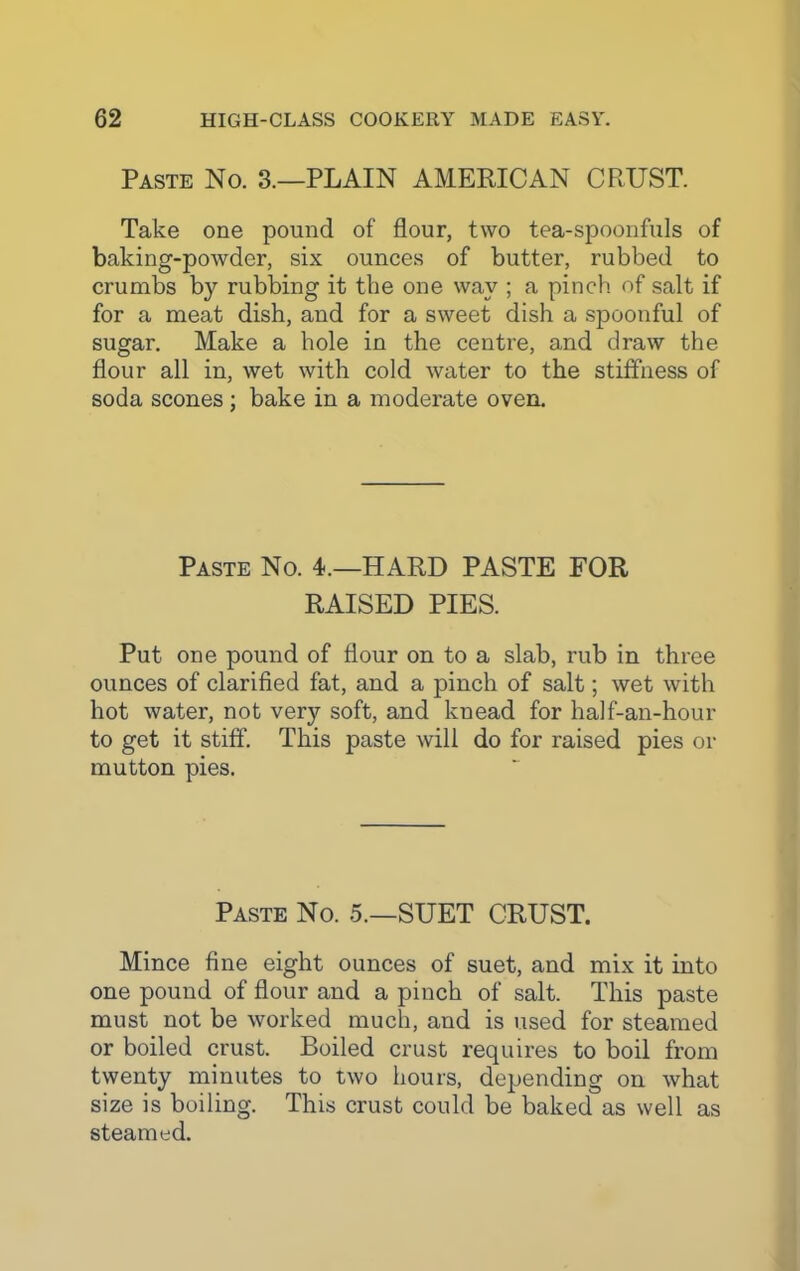 Paste No. 3.—PLAIN AMERICAN CRUST. Take one pound of flour, two tea-spoonfuls of baking-powder, six ounces of butter, rubbed to crumbs b}^ rubbing it the one way ; a pinch of salt if for a meat dish, and for a sweet dish a spoonful of sugar. Make a hole in the centre, and draw the flour all in, wet with cold water to the stiffness of soda scones ; bake in a moderate oven. Paste No. 4.—HARD PASTE FOR RAISED PIES. Put one pound of flour on to a slab, rub in three ounces of clarified fat, and a pinch of salt; wet with hot water, not very soft, and knead for half-an-hour to get it stiff. This paste will do for raised pies or mutton pies. Paste No. 5.—SUET CRUST. Mince fine eight ounces of suet, and mix it into one pound of flour and a pinch of salt. This paste must not be worked much, and is used for steamed or boiled crust. Boiled crust requires to boil from twenty minutes to two hours, depending on what size is boiling. This crust could be baked as well as steamed.
