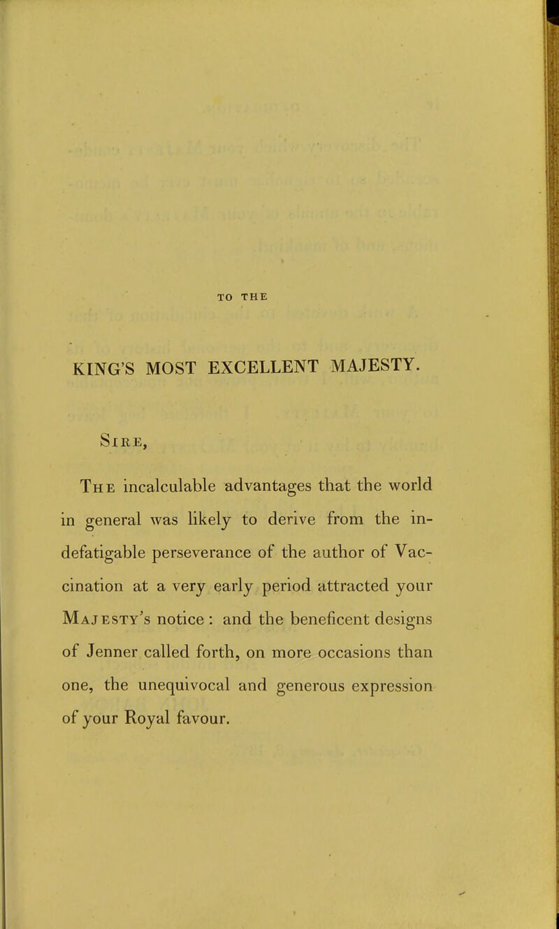 TO THE KING'S MOST EXCELLENT MAJESTY. Sire, The incalculable advantages that the world in general was likely to derive from the in- defatigable perseverance of the author of Vac- cination at a very early period attracted your Majesty's notice : and the beneficent designs of Jenner called forth, on more occasions than one, the unequivocal and generous expression of your Royal favour.