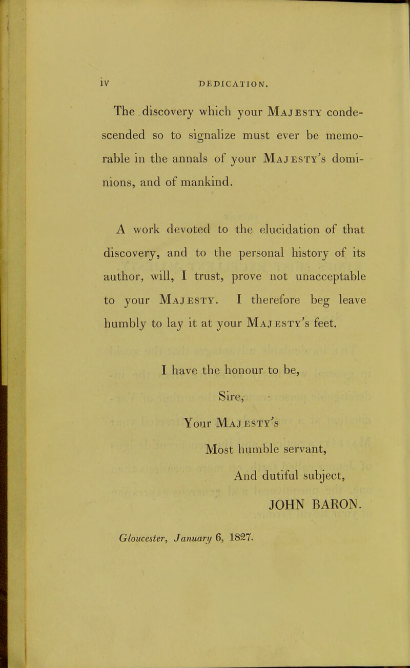 The .discovery which your Majesty conde- scended so to signahze must ever be memo- rable in the annals of your Majesty's domi- nions, and of mankind. A work devoted to the elucidation of that discovery, and to the personal history of its author, wdll, I trust, prove not unacceptable to your Majesty. I therefore beg leave humbly to lay it at your Majesty's feet. I have the honour to be, Sire, Your Majesty's Most humble servant, And dutiful subject, JOHN BARON. Gloucester, Januari/ 6, 1827.