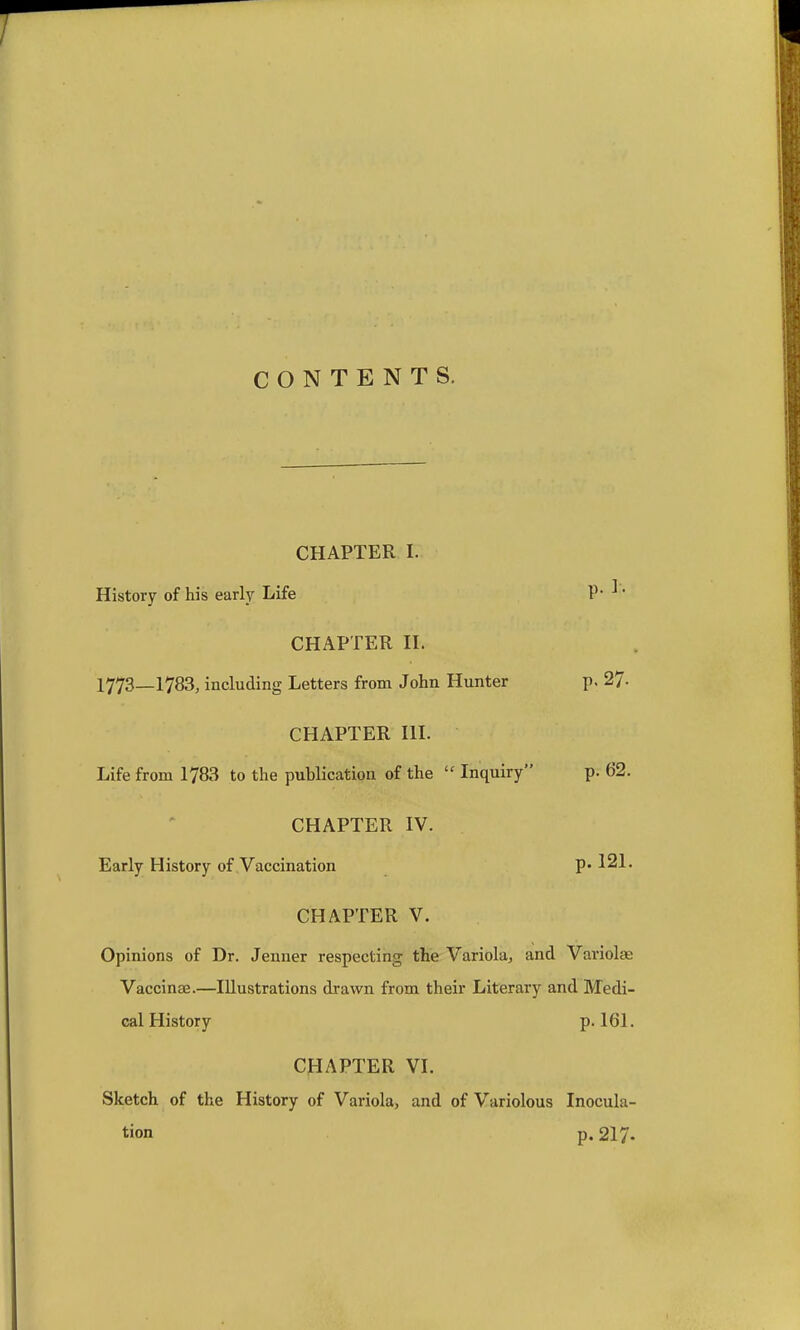 CONTENTS. CHAPTER I. History of his early Life P* ^' CHAPTER H. 1773_1783, including Letters from John Hunter p. 27- CHAPTER HL Life from 1783 to the publication of the  Inquiry p. 62. CHAPTER IV. Early History of Vaccination P* ^21. CHAPTER V. Opinions of Dr. Jenner respecting the Variola^ and Variolas Vaccinae.—Illustrations drawn from their Literary and Medi- cal History p. 161. CHAPTER VI. Sketch of the History of Variola, and of Variolous Inocula- tion p. 217.