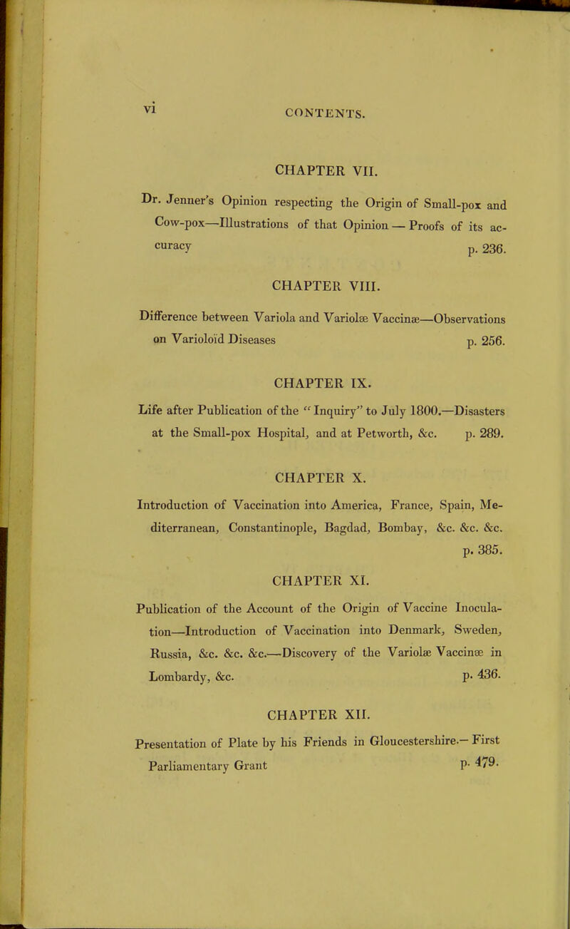 CONTENTS. CHAPTER VII. Dr. Jenner's Opinion respecting the Origin of Small-pox and Cow-pox—Illustrations of that Opinion — Proofs of its ac- curacy p. 236. CHAPTER VIII. Difference between Variola and Variolse Vaccinae—Observations on Varioloid Diseases p. 256. CHAPTER IX. Life after Publication of the  Inquiry to July 1800.—Disasters at the Small-pox Hospital, and at Petworth, &c. p. 289. CHAPTER X. Introduction of Vaccination into America, France, Spain, Me- diterranean, Constantinople, Bagdad, Bombay, &c. &c. &c. p. 385. CHAPTER XI. Publication of the Account of the Origin of Vaccine Inocula- tion—Introduction of Vaccination into Denmark, Sweden, Russia, &c. &c. &c.—Discovery of the Variola? Vaccinae in Lombardy, &c. P- 436. CHAPTER XII. Presentation of Plate by his Friends in Gloucestershire-- First Parliamentary Grant P- ^79.