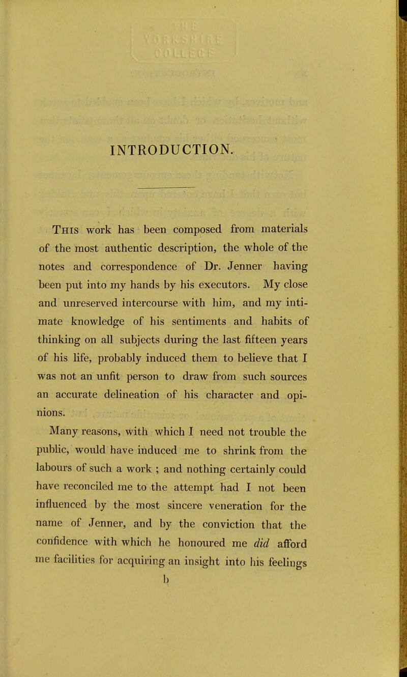 INTRODUCTION. This work has been composed from materials of the most authentic description, the whole of the notes and correspondence of Dr. Jenner having been put into my hands by his executors. My close and unreserved intercourse with him, and my inti- mate knowledge of his sentiments and habits of thinking on all subjects during the last fifteen years of his life, probably induced them to believe that I was not an unfit person to draw from such sources an accurate delineation of his character and opi- nions. Many reasons, with which I need not trouble the public, would have induced me to shrink from the labours of such a work ; and nothing certainly could have reconciled me to the attempt had I not been influenced by the most sincere veneration for the name of Jenner, and by the conviction that the confidence with which he honoured me did afford me faciUties for acquiring an insight into his feelings b