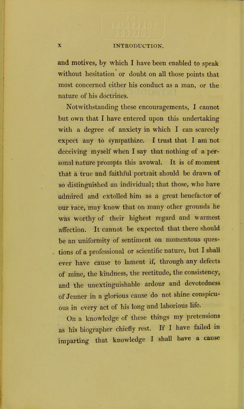 and motives, by which I have been enabled to speak without hesitation or doubt on all those points that most concerned either his conduct as a man, or the nature of his doctrines. Notwithstanding these encouragements, I cannot but own that I have entered upon this undertaking with a degree of anxiety in which I can scarcely expect any to sympathize. I trust that I am not deceiving myself when I say that nothing of a per- sonal nature prompts this avowal. It is of moment that a true and faithful portrait should be dravm of so distinguished an individual; that those, who have admired and extolled him as a great benefactor of bur race, may know that on many other grounds he was worthy of their highest regard and warmest affection. It cannot be expected that there should be an uniformity of sentiment on momentous ques- tions of a professional or scientific nature, but I shall ever have cause to lament if, through any defects of mine, the kindness, the rectitude, the consistency, and the unextinguishable ardour and devotedness of Jenner in a glorious cause do not shine conspicu- ous in every act of his long and laborious life. On a knowledge of these things my pretensions as his biographer chiefly rest. If I have failed in imparting that knowledge I shaU have a cause