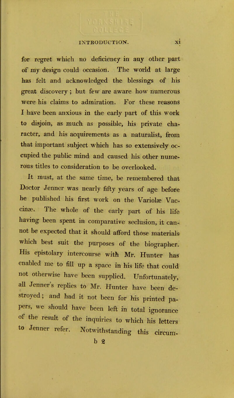 for regret which no deficiency in any other part of ray design could occasion. The world at large has felt and acknowledged the blessings of his great discovery ; but few are aware how numerous were his claims to admiration. For these reasons I have been anxious in the early part of this work to disjoin, as much as possible, his private cha- racter, and his acquirements as a naturalist, from that impoi tant subject which has so extensively oc- cupied the public mind and caused his other nume- rous titles to consideration to be overlooked. It must, at the same time, be remembered that Doctor Jenner was nearly fifty years of age before he published his first work on the Variolae Vac- cinae. The whole of the early part of his life having been spent in comparative seclusion, it can- not be expected that it should afford those materials which best suit the purposes of the biographer. His epistolary intercourse with Mr. Hunter has enabled me to fill up a space in his life that could not otherwise have been supplied. Unfortunately, all Jenner's repUes to Mr. Hunter have been de- stroyed ; and had it not been for his printed pa- pers, we should have been left in total ignorance of the result of the inquiries to which his letters to Jenner refer. Notwithstanding this circum- b 2