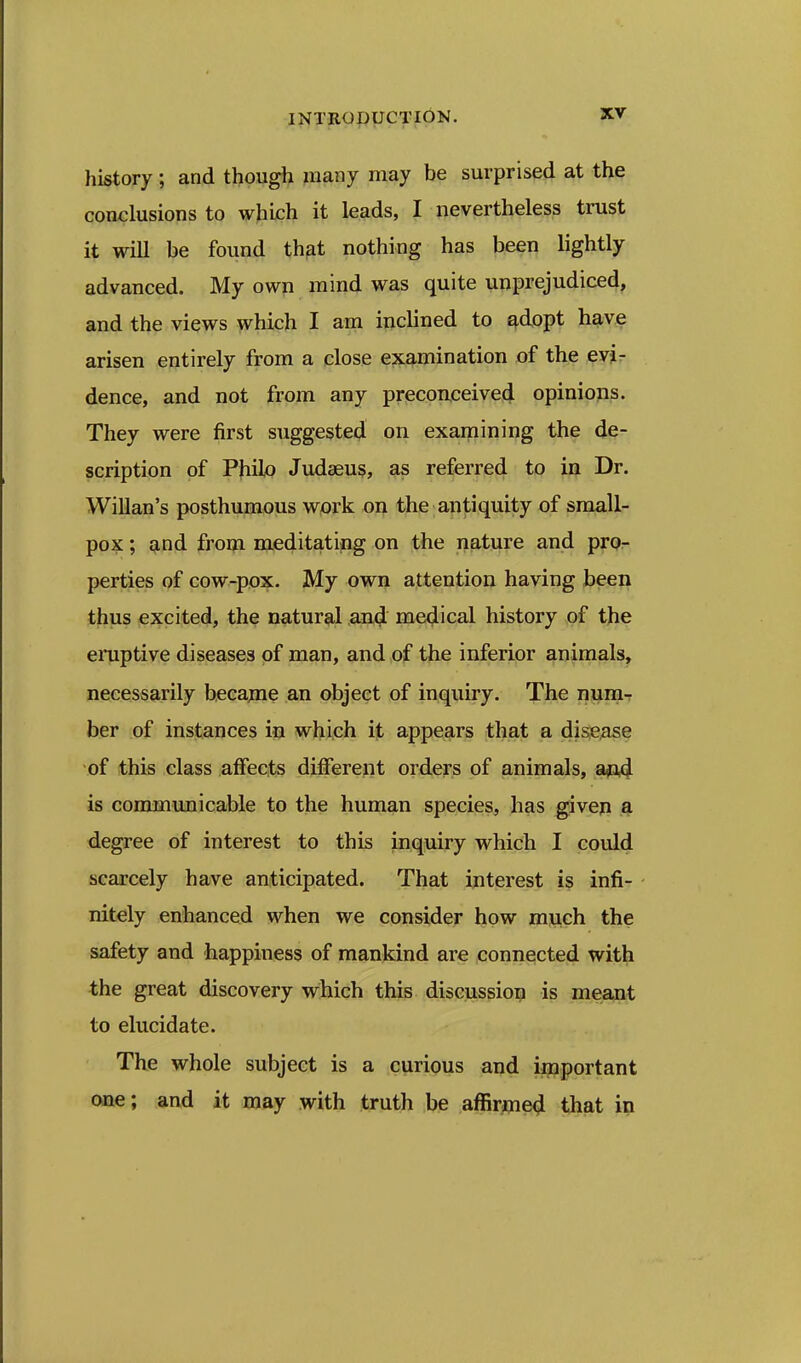 history; and though many may be surprised at the conclusions to which it leads, I nevertheless trust it will be found that nothing has been lightly advanced. My own mind was quite unprejudiced, and the views which I am inclined to adopt have arisen entirely from a close examination of the evir dence, and not from any preconceived opinions. They were first suggested on examining the de- scription of PJiilo Judseus, as referred to in Dr. WiUan's posthumous wprk on the antiquity of small- pox ; and from meditating on the nature and prOr perties of cow-pox. My own attention having been thus excited, the natural an^ medical history of the eruptive diseases of man, and of the inferior animals, necessarily became an object of inquiry. The nuniT ber of instances in which it appears that a disease of this class affects different orders of animals, aftd is communicable to the human species, has given a degree of interest to this inquiry which I could scarcely have anticipated. That interest is infi- nitely enhanced when we consider how mjj,ch the safety and happiness of mankind are .connected with the great discovery which this discussion is meant to elucidate. The whole subject is a curious and important one; and it may with truth be afiirjoie^ that in