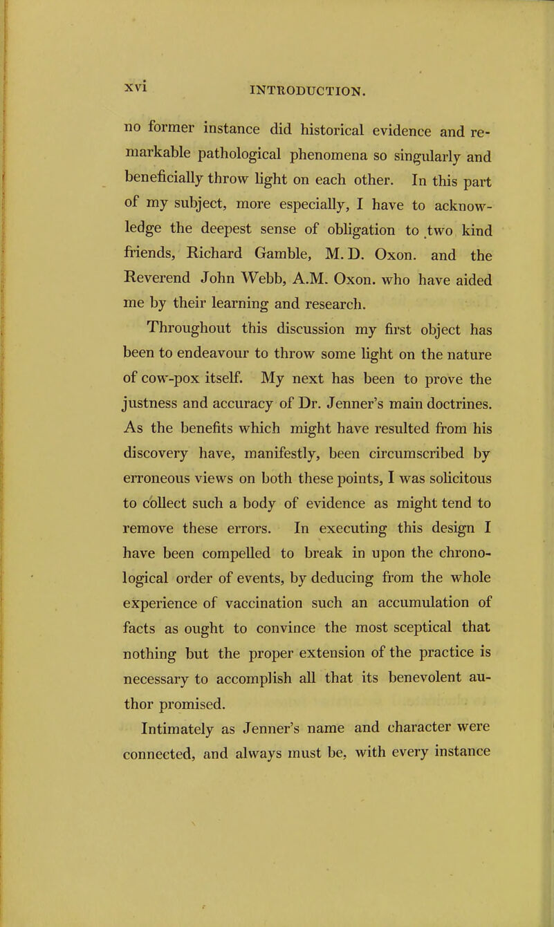 no former instance did historical evidence and re- markable pathological phenomena so singularly and beneficially throw light on each other. In this part of my subject, more especially, I have to acknow- ledge the deepest sense of obligation to .two kind friends, Richard Gamble, M.D. Oxon. and the Reverend John Webb, A.M. Oxon. who have aided me by their learning and research. Throughout this discussion my first object has been to endeavour to throw some light on the nature of cow-pox itself. My next has been to prove the justness and accuracy of Dr. Jenner's main doctrines. As the benefits which might have resulted fi'om his discovery have, manifestly, been circumscribed by erroneous views on both these points, I was solicitous to collect such a body of evidence as might tend to remove these errors. In executing this design I have been compelled to break in upon the chrono- logical order of events, by deducing fi'om the whole experience of vaccination such an accumulation of facts as ought to convince the most sceptical that nothing but the proper extension of the practice is necessary to accomplish all that its benevolent au- thor promised. Intimately as Jenner's name and character were connected, and always must be, with every instance