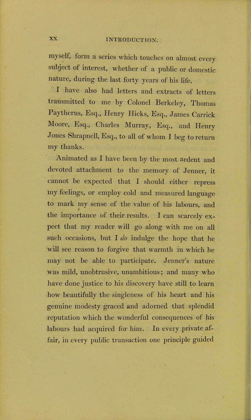 myself, form a series which touches on ahnost every subject of interest, whether of a public or domestic nature, during the last forty years of his life. I have also had letters and extracts of letters transmitted to me by Colonel Berkeley, Thomas Paytherus, Esq., Henry Hicks, Esq., James Carrick Moore, Esq., Charles Murray, Esq., and Henry Jones Shrapnejl, Esq., to all of whom I beg to return my thanks. Animated as I have been by the most ardent and devoted attachment to the memory of Jenner, it cannot be expected that I should either repress my feehngs, or employ cold and measured language to mark my sense of the value of his labours, and the importance of their results. I can scarcely ex- pect that my reader will go along with me on all such occasions, but I do indulge the hope that he will see reason to forgive that warmth in which he may not be able to participate. Jenner's nature was mild, unobtrusive, unambitious; and many who have done justice to his discovery have still to learn how beautifully the singleness of his heart and his genuine modesty graced and adorned that splendid reputation which the wonderful consequences of his labours had acquired for him. In every private af- fair, in every public transaction one principle guided