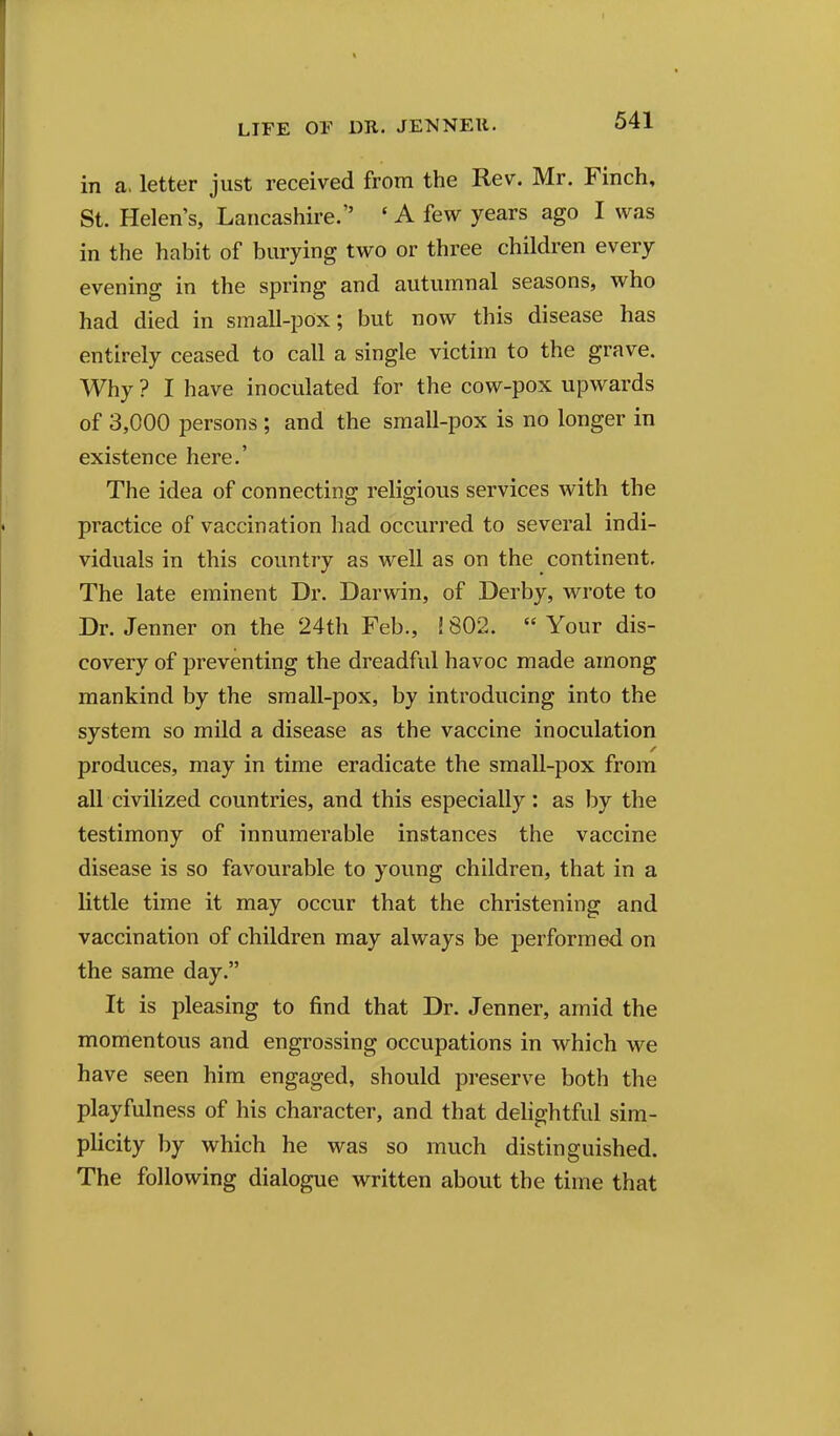 in a. letter just received from the Rev. Mr. Finch, St. Helen's, Lancashire. ' A few years ago I was in the habit of burying two or three children every evening in the spring and autumnal seasons, who had died in small-pox; but now this disease has entirely ceased to call a single victim to the grave. Why ? I have inoculated for the cow-pox upwards of 3,000 persons ; and the small-pox is no longer in existence here.' The idea of connecting religious services with the practice of vaccination had occurred to several indi- viduals in this country as well as on the continent. The late eminent Dr. Darwin, of Derby, wrote to Dr. Jenner on the 24th Feb., ! 802.  Your dis- covery of preventing the dreadful havoc made among mankind by the small-pox, by introducing into the system so mild a disease as the vaccine inoculation produces, may in time eradicate the small-pox from all civilized countries, and this especially: as by the testimony of innumerable instances the vaccine disease is so favourable to young children, that in a little time it may occur that the christening and vaccination of children may always be performed on the same day. It is pleasing to find that Dr. Jenner, amid the momentous and engrossing occupations in which we have seen him engaged, should preserve both the playfulness of his character, and that delightful sim- plicity by which he was so much distinguished. The following dialogue written about the time that