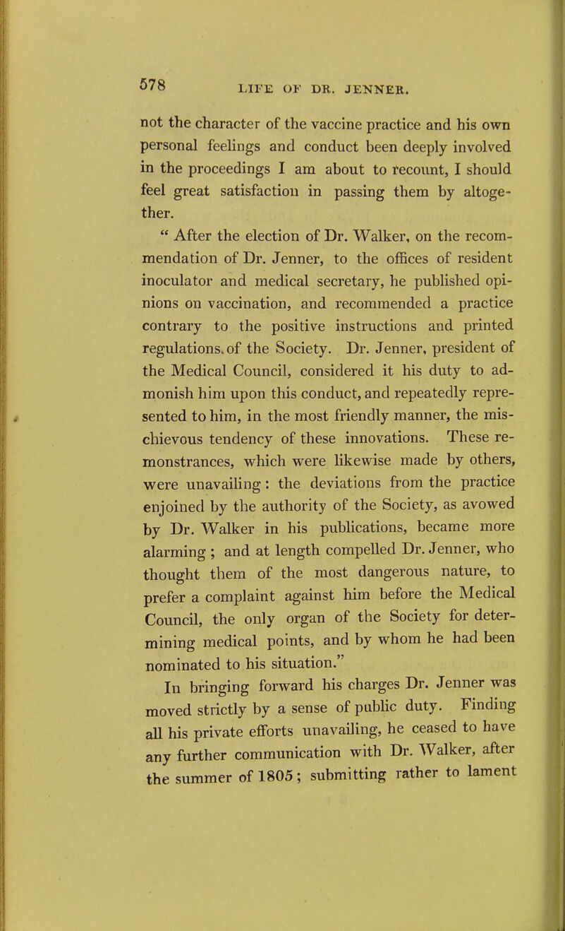 not the character of the vaccine practice and his own personal feelings and conduct been deeply involved in the proceedings I am about to recount, I should feel great satisfaction in passing them by altoge- ther.  After the election of Dr. Walker, on the recom- mendation of Dr. Jenner, to the offices of resident inoculator and medical secretary, he published opi- nions on vaccination, and recommended a practice contrary to the positive instructions and printed regulations, of the Society. Dr. Jenner, president of the Medical Council, considered it his duty to ad- monish him upon this conduct, and repeatedly repre- sented to him, in the most friendly manner, the mis- chievous tendency of these innovations. These re- monstrances, which were likewise made by others, were unavailing: the deviations from the practice enjoined by the authority of the Society, as avowed by Dr. Walker in his publications, became more alarming ; and at length compelled Dr. Jenner, who thought them of the most dangerous nature, to prefer a complaint against him before the Medical Council, the only organ of the Society for deter- mining medical points, and by whom he had been nominated to his situation. In bringing forward his charges Dr. Jenner was moved strictly by a sense of public duty. Finding all his private efforts unavailing, he ceased to have any further communication with Dr. Walker, after the summer of 1805; submitting rather to lament