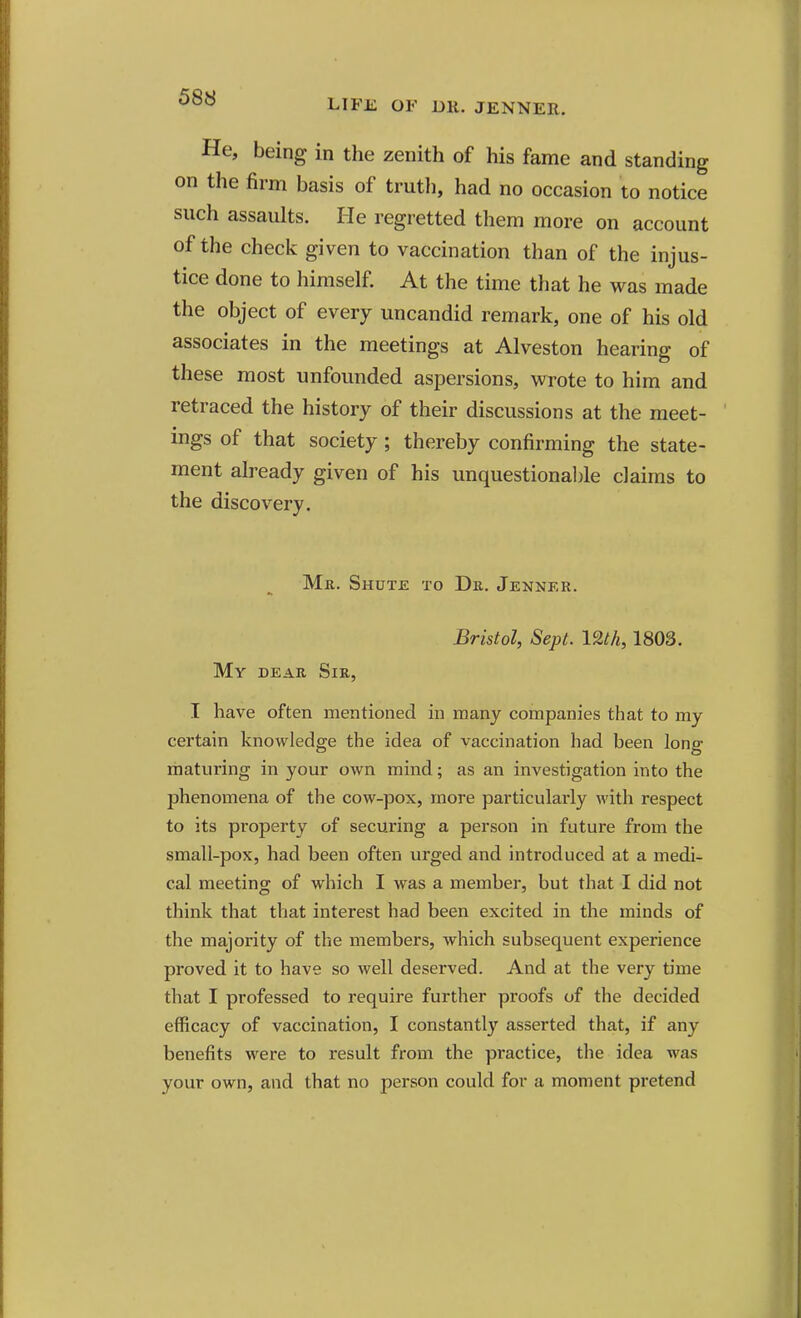 LIFE OF DR. JENNER. He, being in the zenith of his fame and standing on the firm basis of trutli, had no occasion to notice such assaults. He regretted them more on account of the check given to vaccination than of the injus- tice done to himself. At the time that he was made the object of every uncandid remark, one of his old associates in the meetings at Alveston hearing of these most unfounded aspersions, wrote to him and retraced the history of their discussions at the meet- ings of that society ; thereby confirming the state- ment already given of his unquestional)le claims to the discovery. Mr. Shute to Dr. Jenker. Bristol, Sept. 12th, 1803. My dear Sir, I have often mentioned in many companies that to my certain knowledge the idea of vaccination had been long maturing in your own mind; as an investigation into the phenomena of the cow-pox, more particularly with respect to its property of securing a person in future from the small-pox, had been often urged and introduced at a medi- cal meeting of which I was a member, but that I did not think that that interest had been excited in the minds of the majority of the members, which subsequent experience proved it to have so well deserved. And at the very time that I professed to require further proofs of the decided efficacy of vaccination, I constantly asserted that, if any benefits were to result from the practice, the idea was your own, and that no person could for a moment pretend