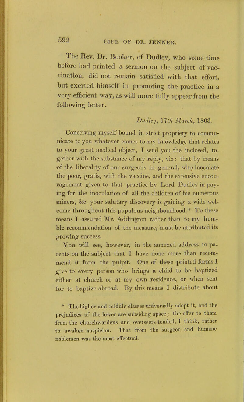 The Rev. Dr. Booker, of Dudley, who some time before had printed a sermon on the subject of vac- cination, did not remain satisfied with that effort, but exerted himself in promoting the practice in a very efficient way, as will more fully appear from the following letter. DurJlei/, Ylth March. 1803. Conceiving myself bound in strict propriety to commu- nicate to you whatever comes to my knowledge that relates to your great medical object, I send you the inclosed, to- gether with the substance of my reply, viz : that by means of the Hberality of our surgeons in general, who inoculate the poor, gratis, with the vaccine, and the extensive encou- ragement given to that practice by Lord Dudley in pay- ing for the inoculation of all the children of his numerous miners, &c. your salutary discovery is gaining a wide wel- come throughout this populous neighbourhood.* To these means I assured Mr. Addington rather than to my hum- ble recommendation of the measure, must be attributed its growing success. You will see, however, in the annexed address to pa- rents on the subject that I have done more than recom- mend it from the pulpit. One of these printed forms I give to every person who brings a child to be baptized either at church or at my own residence, or when sent for to baptize abroad. By this means I distribute about * The higher and middle classes universally adopt it, and the prejudices of the lower are subsiding apace; the offer to them from the churchwardens and overseers tended, I think, rather to awaken suspicion. That from the surgeon and humane noblemen was the most effectual-