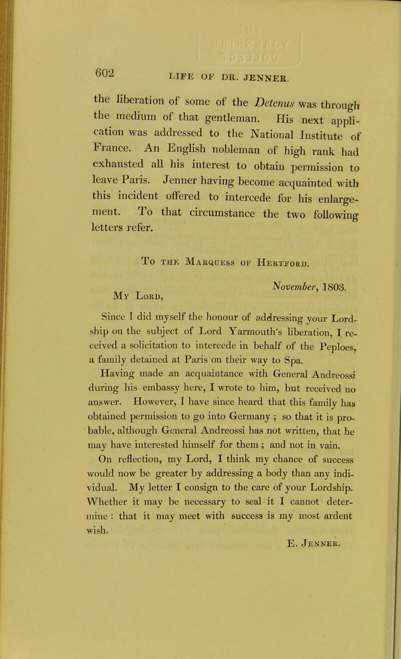 LIFE OF DR. JENNER. the liberation of some of the Detenus was through the medium of that gentleman. His next appli- cation was addressed to the National Institute of France. An English nobleman of high rank had exhausted all his interest to obtain permission to leave Paris. Jenner having become acquainted with this incident offered to intercede for his enlarge- ment. To that circumstance the two following letters refer. To THK MaKQUESS of HeKTFOED. November, 1803. My Lord, Since I did myself the honour of addressing your Lord- ship on the subject of Lord Yarmouth's hberation, I re- ceived a solicitation to intercede in behalf of the Peploes, a family detained at Paris on their way to Spa. Having made an acquaintance with General Andreossi during his embassy here, I wrote to him, but received no answer. However, I have since heard that this family has obtained permission to go into Germany ; so that it is pro- bable, although General Andreossi has not written, that he may have interested himself for them; and not in vain. On reflection, my Lord, I think my chance of success would now be greater by addressing a body than any indi- vidual. My letter I consign to the care of your Lordship. Whether it may be necessary to seal it I cannot deter- mine : that it may meet with success is my most ardent wish. E. Jenner.