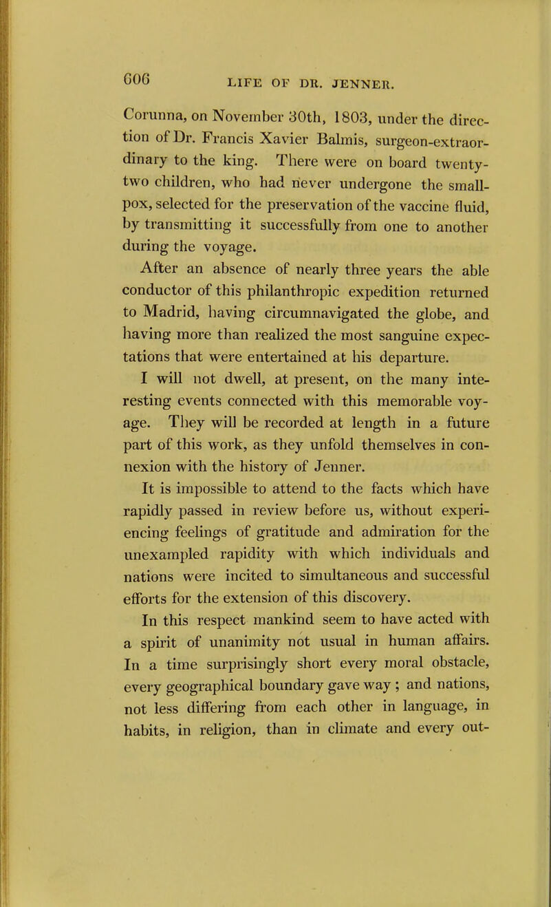 G06 Corunna, on November 30th, 1803, under the direc- tion of Dr. Francis Xavier Bahnis, surgeon-extraor- dinary to the king. There were on board twenty- two children, who had never undergone the small- pox, selected for the preservation of the vaccine fluid, by transmitting it successfully from one to another during the voyage. After an absence of nearly three years the able conductor of this philanthropic expedition returned to Madrid, having circumnavigated the globe, and having more than realized the most sanguine expec- tations that were entertained at his departure. I will not dwell, at present, on the many inte- resting events connected with this memorable voy- age. They will be recorded at length in a future part of this work, as they unfold themselves in con- nexion with the history of Jenner. It is impossible to attend to the facts which have rapidly passed in review before us, without experi- encing feelings of gratitude and admiration for the unexampled rapidity with which individuals and nations were incited to simultaneous and successful efforts for the extension of this discovery. In this respect mankind seem to have acted with a spirit of unanimity not usual in human affairs. In a time surprisingly short every moral obstacle, every geographical boundary gave way; and nations, not less differing from each other in language, in habits, in religion, than in climate and every out-