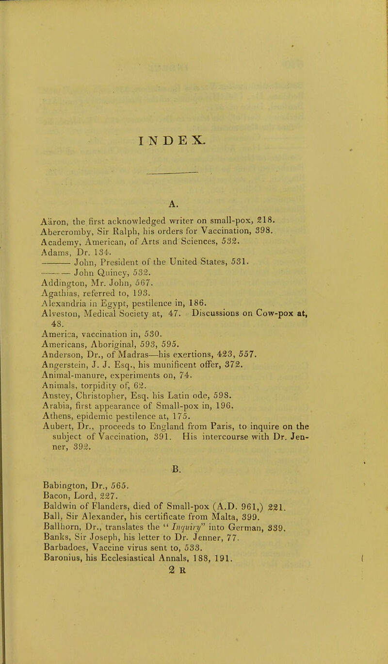 INDEX- A. Aaron, the first acknowledged writer on small-pox, 218. Abercromby, Sir Ralph, his orders for Vaccination, 398. Academy, American, of Arts and Sciences, 532. Adams, Dr. 134. John, President of the United States, 531. John Qiiincy, 532. Addington, Mr. John, 567. Agathias, referred to, 193. Alexandria in Egypt, pestilence in, 186. Alveston, Medical Society at, 47. Discussions on Cow-pox at, 48. Americ;a, vaccination in, 530. Americans, Aboriginal, 593, 595. Anderson, Dr., of Madras—his exertions, 423, 557. Angerstein, J. J. Esq., his munificent offer, 372. Animal-manure, experiments on, 74. Animals, torpidity of, 62. Anstey, Christopher, Esq. his Latin ode, 598. Arabia, first appearance of Small-pox in, 196. Athens, epidemic pestilence at, 175. Aubert, Dr., proceeds to England from Paris, to inquire on the subject of Vaccination, 391. His intercourse with Dr. Jen- ner, 392. B. Babington, Dr., 565. Bacon, Lord, 227. Baldwin of Flanders, died of Small-pox (A.D. 961,) 221. Ball, Sir Alexander, his certificate from Malta, 399. Ballhorn, Dr., translates the  Inquiry into German, 339. Banks, Sir Joseph, his letter to Dr. Jenner, 77. Barbadoes, Vaccine virus sent to, 533. Baronius, his Ecclesiastical Annals, 188, 191. 2 R