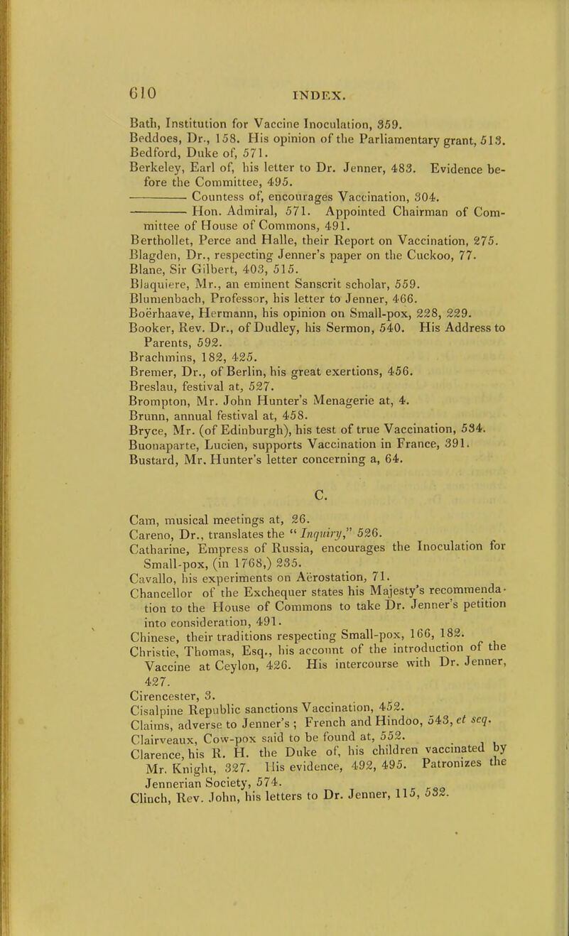 Bath, Institution for Vaccine Inoculation, 359. Beddoes, Dr., 158. His opinion of the Parliamentary grant, 513, Bedford, Duke of, 571, Berkeley, Earl of, his letter to Dr, Jenner, 483. Evidence be- fore the Committee, 495. Countess of, encourages Vaccination, 304. Hon. Admiral, 571. Appointed Chairman of Com- mittee of House of Commons, 491. Berthollet, Perce and Halle, their Report on Vaccination, 275. Blagden, Dr., respecting Jenner's paper on the Cuckoo, 77. Blane, Sir Gilbert, 403, 515. Blaquiere, Mr., an eminent Sanscrit scholar, 559. Blumenbach, Professor, his letter to Jenner, 466. Boerhaave, Hermann, his opinion on Small-pox, 228, 229. Booker, Rev. Dr., of Dudley, his Sermon, 540, His Address to Parents, 592. Brachmins, 182, 425. Bremer, Dr., of Berlin, his great exertions, 456. Breslau, festival at, 527, Brompton, Mr. John Hunter's Menagerie at, 4, Brunn, annual festival at, 458. Bryce, Mr. (of Edinburgh), his test of true Vaccination, 534. Buonaparte, Lucien, supports Vaccination in France, 391. Bustard, Mr. Hunter's letter concerning a, 64. C. Cam, musical meetings at, 26. Careno, Dr., translates the Jn(/?H>3/, 526. Catharine, Empress of Russia, encourages the Inoculation for Small-pox, (in 1768,) 235. Cavallo, his experiments on Aerostation, 71. Chancellor of the Exchequer states his Majesty's recommenda- tion to the House of Commons to take Dr. Jenner's petition into consideration, 491. Chinese, their traditions respecting Small-pox, 166, 182. Christie, Thomas, Esq., his account of the introduction of the Vaccine at Ceylon, 426. His intercourse with Dr. Jenner, 427. Cirencester, 3. Cisalpine Republic sanctions Vaccination, 452. Claims, adverse to Jenner's ; French and Hindoo, 543, et seq. Clairveaux, Cow-pox said to be found at, 552. Clarence, his R. H, the Duke of, his children vaccmated by Mr. Knight, 327. His evidence, 492, 495. Patromzes the Jennerian Society, 574. ^ Clinch, Rev. John, his letters to Dr. Jenner, 11j, 532.