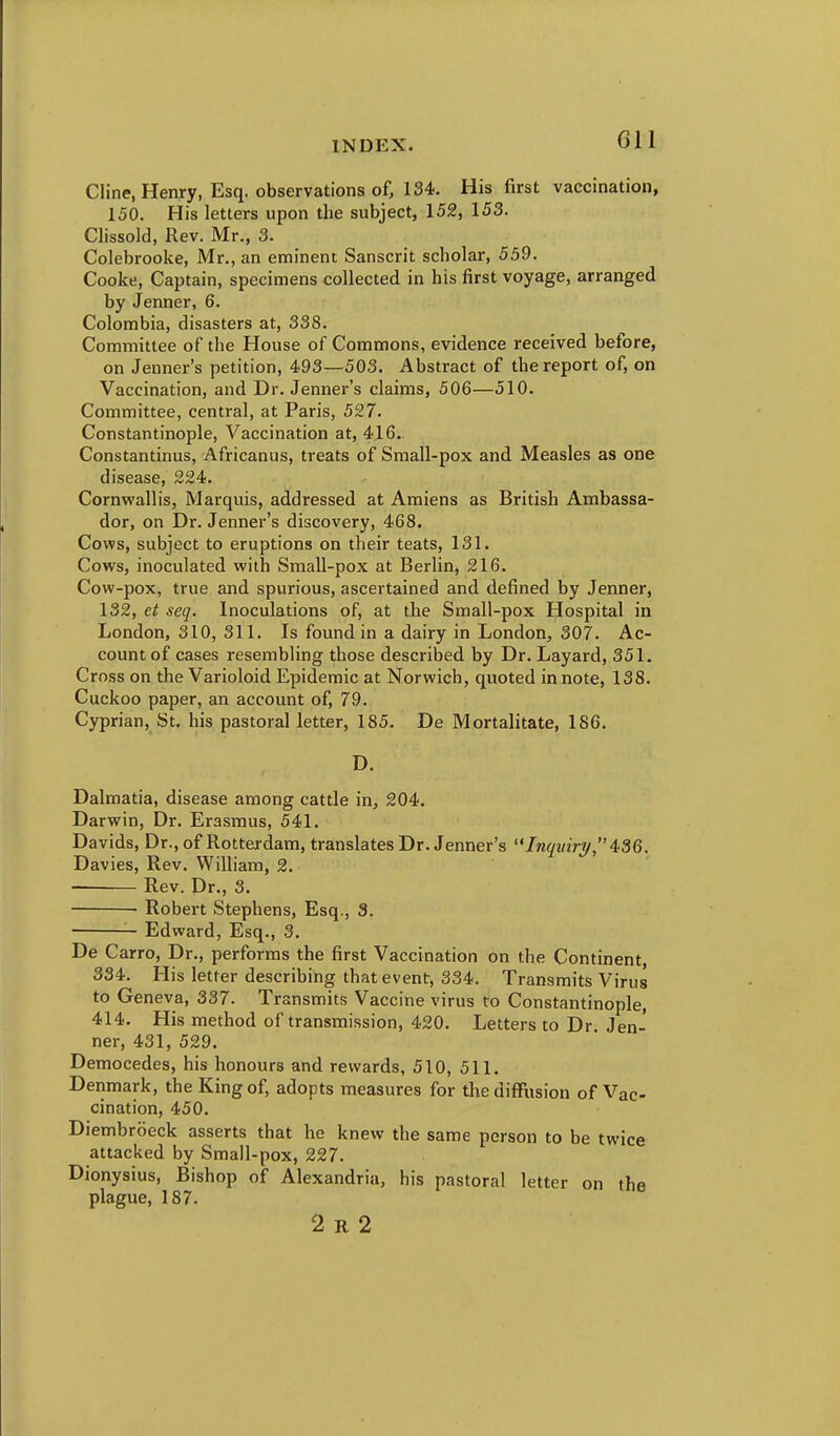 Cline, Henry, Esq. observations of, 134. His first vaccination, 150. His letters upon the subject, 152, 153. Clissold, Rev. Mr., 3. Colebrooke, Mr., an eminent Sanscrit scholar, 559. Cooke, Captain, specimens collected in his first voyage, arranged by Jenner, 6. Colombia, disasters at, 338. Committee of the House of Commons, evidence received before, on Jenner's petition, 493—503. Abstract of the report of, on Vaccination, and Dr. Jennei-'s claims, 506—510. Committee, central, at Paris, 527. Constantinople, Vaccination at, 416. Constantinus, Africanus, treats of Small-pox and. Measles as one disease, 224. Cornwallis, Marquis, addressed at Amiens as British Ambassa- dor, on Dr. Jenner's discovery, 468. Cows, subject to eruptions on their teats, 131. Cows, inoculated with Small-pox at Berlin, 216. Cow-pox, true and spurious, ascertained and defined by Jenner, 132, et seq. Inoculations of, at the Small-pox Hospital in London, 310, 311. Is found in a dairy in London, 307. Ac- count of cases resembling those described by Dr. Layard, 351. Cross on the Varioloid Epidemic at Norwich, quoted in note, 138. Cuckoo paper, an account of, 79. Cyprian, St. his pastoral letter, 185. De Mortalitate, 186. D. Dalmatia, disease among cattle in, 204. Darwin, Dr. Erasmus, 541. Davids, Dr., of Rotterdam, translates Dr. Jenner's InqmrT/,436. Davies, Rev. William, 2. Rev. Dr., 3. • Robert Stephens, Esq., 3. Edward, Esq., 3. De Carro, Dr., performs the first Vaccination on the Continent, 334. His letter describing that event, 334. Transmits Virus to Geneva, 337. Transmits Vaccine virus to Constantinople, 414. His method of transmission, 420, Letters to Dr Jen- ner, 431, 529. Democedes, his honours and rewards, 510, 511, Denmark, the King of, adopts measures for the diffusion of Vac- cination, 450, Diembroeck asserts that he knew the same person to be twice attacked by Small-pox, 227. Dionysius, Bishop of Alexandria, his pastoral letter on the plague, 187. 2 R 2