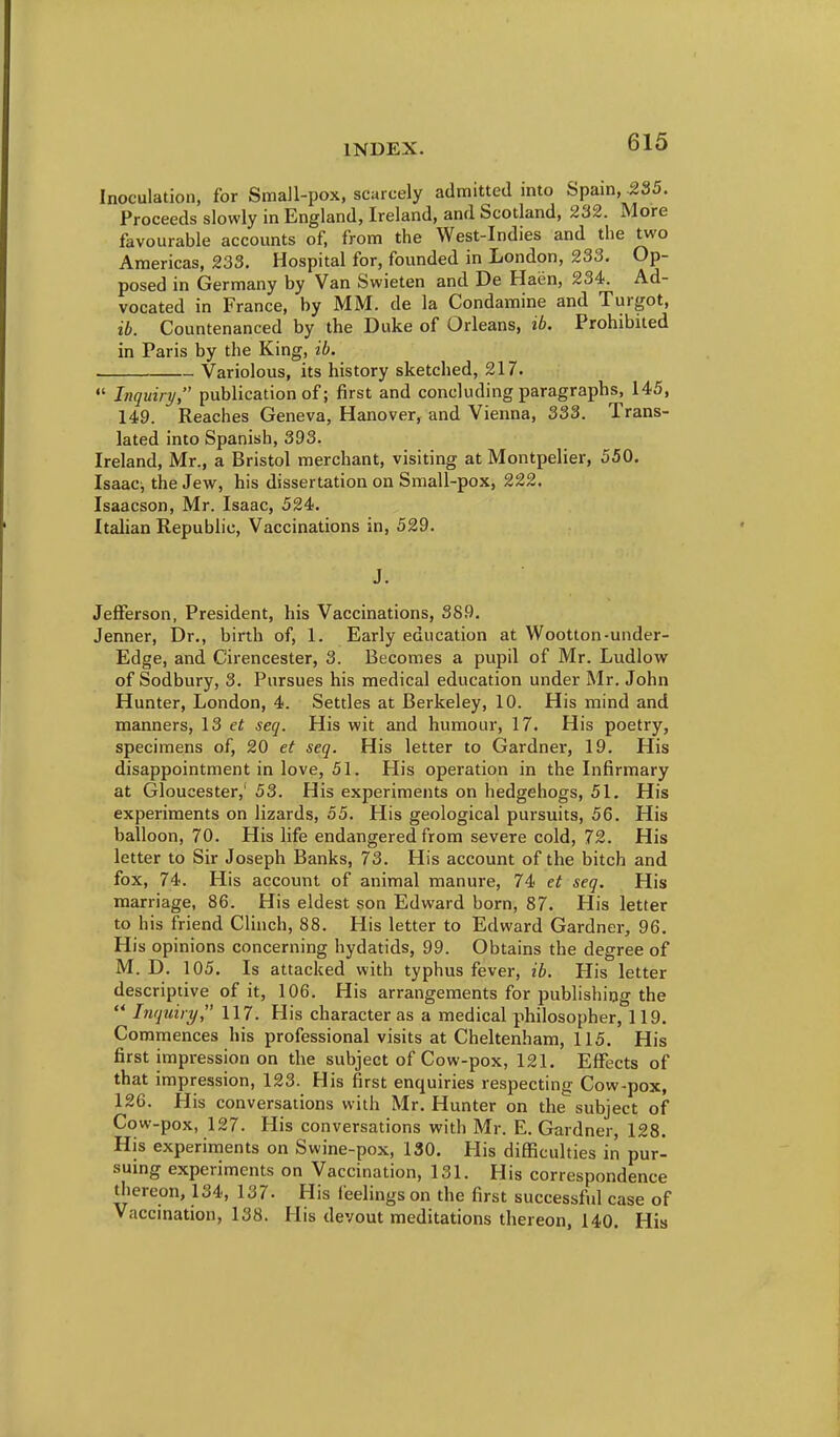 Inoculation, for Small-pox, scarcely admitted mto Spam, -235. Proceeds slowly in England, Ireland, and Scotland, 232. More favourable accounts of, from the West-Indies and the two Americas, 233, Hospital for, founded in London, 233. Op- posed in Germany by Van Swieten and De Haen, 234. Ad- vocated in France, by MM. de la Condamine and Turgot, ib. Countenanced by the Duke of Orleans, ib. Prohibited in Paris by the King, ib. Variolous, its history sketched, 217.  Inquiry, publication of; first and concluding paragraphs, 145, 149. Reaches Geneva, Hanover, and Vienna, 333. Trans- lated into Spanish, 393. Ireland, Mr., a Bristol merchant, visiting at Montpelier, 550. Isaac, the Jew, his dissertation on Small-pox, 222. Isaacson, Mr. Isaac, 524. Italian Republic, Vaccinations in, 529. J. Jefferson, President, his Vaccinations, 389. Jenner, Dr., birth of, 1. Early education at Wootton-under- Edge, and Cirencester, 3. Becomes a pupil of Mr. Ludlow of Sodbury, 3. Pursues his medical education under Mr. John Hunter, London, 4. Settles at Berkeley, 10. His mind and manners, 13 et secj. His wit and humour, 17. His poetry, specimens of, 20 et seq. His letter to Gardner, 19. His disappointment in love, 51. His operation in the Infirmary at Gloucester,' 53. His experiments on hedgehogs, 51. His experiments on lizards, 55. His geological pursuits, 56. His balloon, 70. His life endangered from severe cold, 72. His letter to Sir Joseph Banks, 73. His account of the bitch and fox, 74. His account of animal manure, 74 et seq. His marriage, 86. His eldest son Edward born, 87. His letter to his friend Clinch, 88. His letter to Edward Gardner, 96. His opinions concerning hydatids, 99. Obtains the degree of M. D. 105. Is attacked with typhus fever, ib. His letter descriptive of it, 106. His arrangements for publishing the  Inquiry, 117. His character as a medical philosopher, 119. Commences his professional visits at Cheltenham, 115. His first impression on the subject of Cow-pox, 121. Effects of that impression, 123. His first enquiries respecting Cow-pox, 126. His conversations with Mr. Hunter on the subject of Cow-pox, 127. His conversations with Mr. E. Gardner, 128. His experiments on Swine-pox, 130. His difiRculties in pur- sumg experiments on Vaccination, 131. His correspondence thereon, 134, 137. His feelings on the first successful case of Vaccmation, 138. His devout meditations thereon, 140. His