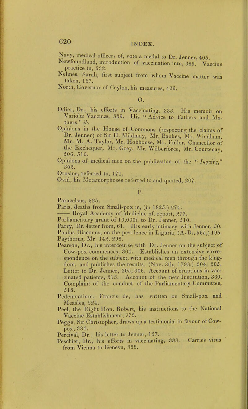 G20 INDEX. Navy, medical officers of, vote a medal to Dr. Jenner, 405. Newfoundland, introduction of vaccination into, 389, Vaccine practice in, 532. Nelmes, Sarah, first subject from whom Vaccine matter was taken, 137. North, Governor of Ceylon, his measures, 426. o. Odier, Dr., his efforts in Vaccinating, 333. His memoir on Variolas Vaccinae, 339, His  Advice to Fathers and Mo- thers, lb. Opinions in the House of Commons (respecting the claims of Dr, Jenner) of Sir H. Mildmay, Mr. Bankes, Mr. Windham, Mr, M, A, Taylor, Mr. Hobhouse, Mr. Fuller, Chancellor of the Exchequer, Mr. Grey, Mr. Wilberforce, Mr, Courtenay, 506, 510. Opinions of medical men on the publication of the  Inquiru 302. Orosius, referred to, 171. Ovid, his Metamorphoses referred to and quoted, 207. P. Paracelsus, 225. Paris, deaths from Small-pox in, (in 1825,) 274. Royal Academy of Medicine of, report, 277. Parliamentary grant of 10,000/. to Dr. Jenner, 510, Parry, Dr,-letter from, 61, His early intimacy with Jenner, 50, Paulus Diaconus, on the pestilence in Liguria, (A.D,, 565,) 195. Paytherus, Mr. 142, 298. Pearson, Dr., his intercourse with Dr, Jenner on the subject of Cow-pox commences, 304, Establishes an extensive corre- spondence on the subject, with medical men through the king- dom, and publishes the results, (Nov, 8th, 1798,) 304, 305. Letter to Dr. Jenner, 305, 306. Account of eruptions in vac- cinated patients, 313, Account of the new Institution, 360. Complaint of the conduct of the Parliamentary Committee, 518. Pedemontium, Francis de, has written on Small-pox and Measles, 224. Peel, the Right Hon, Robert, his instructions to the National Vaccine Establishment, 273. Pegge, Sir Christopher, draws up a testimonial in favour of Cow- pox, 384, Percival, Dr,, his letter to Jenner, 157. Peschier, Dr., his efforts in vaccinating, 333. Carries virus from Vienna to Geneva, 338.