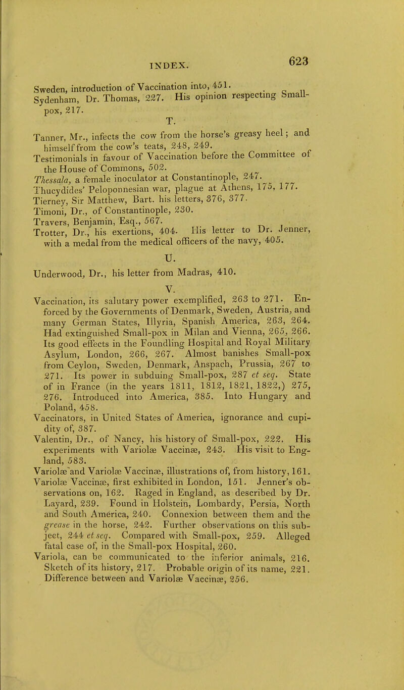 Sweden, introduction of Vaccination into, 451. Sydenham, Dr. Thomas, 227. His opinion respectmg Small- pox, 217. T. Tanner, Mr., infects the cow from the horse's greasy heel; and himself from the cow's teats, 248, 249. Testimonials in favour of Vaccination before the Committee ot the House of Commons, 502. Thessala, a female inoculator at Constantinople, 247. Thucydides' Peloponnesian war, plague at Athens, 175, 177. Tierney, Sir Matthew, Bart, his letters, 376, 377. Timoni, Dr., of Constantinople, 230. Travers, Benjamin, Esq., 567. Trotter, Dr., his exertions, 404. His letter to Dr. Jenner, with a medal from the medical officers of the navy, 405. U. Underwood, Dr., his letter from Madras, 410. V. Vaccination, its salutary power exemplified, 263 to 271. En- forced by the Governments of Denmark, Sweden, Austria, and many German States, Illyria, Spanish America, 263, 264. Had extinguished Small-pox in Milan and Vienna, 265, 266. Its good effects in the Foundling Hospital and Royal Military Asylum, London, 266, 267. Almost banishes Small-pox from Ceylon, Sweden, Denmark, Anspach, Prussia, 267 to 271. Its power in subduing Small-pox, 287 et seq. State of in France (in the years 1811, 1812, 1821, 1822,) 275, 276. Introduced into America, 385. Into Hungary and Poland, 458. Vaccinators, in United States of America, ignorance and cupi- dity of, 387. Valentin, Dr., of Nancy, his history of Small-pox, 222. His experiments with Variolse Vaccinae, 243. His visit to Eng- land, 583. Variolae and Variolas Vaccinae, illustrations of, from history, 161. Variolae Vaccinae, first exhibited in London, 151. Jenner's ob- servations on, 162. Raged in England, as described by Dr. Layard, 239. Found in Holstein, Lombardy, Persia, North and South America, 240. Connexion between them and the grease in the horse, 242. Further observations on this sub- ject, 244! et seq. Compared with Small-pox, 259. Alleged fatal case of, in the Small-pox Hospital, 260. Variola, can be communicated to the inferior animals, 216. Sketch of its history, 217. Probable origin of its name, 221. Difference between and Variolae Vaccinae, 256.