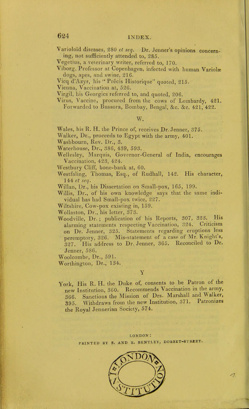 Varioloid diseases, 280 ct seq. Dr. Jeiiner's opinions concern- ing, not sufficiently attended to, 285. Vegetius, a veterinary writer, referred to, 170. Viborg, Professor at Copenhagen, infected with human Variolae dogs, apes, and swine, 216. Vicq d'Azyr, his  Precis Historique quoted, 215. Vienna, Vaccination at, 526. Virgil, his Geoi gics referred to, and quoted, 206. Virus, Vaccine, procured from the cows of Lombardy, 421. Forwarded to Bussora, Bombay, Bengal, &c. &c. 421, 422. W. Wales, his R. H. the Prince of, receives Dr. Jenner, 375. Walker, Dr., proceeds to Egypt with the army, 401. Waslibourn, Rev. Dr., 3. Waterhouse, Dr., 386, 439, 593. Wellesley, Marquis, Governor-General of India, encourages Vaccination, 423, 424. Westbury Clift, bone-bank at, 60. Westfaling, Thomas, Esq., of Rudhall, 142. His character, 144 et seg. Willan, Dr., his Dissertation on Sraall-pox, 165, 199. Willis, Dr., of his own knowledge says that the same indi- vidual has had Small-pox twice, 227. Wiltshire, Cow-pox existing in, 159. WoUaston, Dr., his letter, 373. Woodville, Dr. ; publication of his Reports, 307, 323. His alarming statements respecting Vaccination, 324, Criticism on Dr. Jenner, 325. Statements regarding eruptions less peremptory, 326. Mis-statement of a case of Mr. Knight's, 327. His address to Dr. Jenner, 365. Reconciled to Dr. Jenner, 586. Woolcombe, Dr., 591. Worthington, Dr., 134. Y York, His R. H. the Duke of, consents to be Patron of the new Institution, 360. Recommends Vaccination in the army, 366. Sanctions the Mission of Drs. Marshall and Walker, 395. Withdraws from the new Institution, 371. Patronizes the Royal Jennerian Society, 574. LONDON: PRINTED BY S. AND R. BENTLEY, DORSET-STREET.