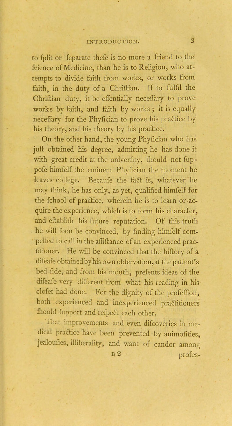 to fplit or feparate thefe is no more a friend to the fcience of Medicine, than he is to Religion, who at- tempts to divide faith from works, or works from faith, in the duty of a Chriftian. If to fulfil the Chriftian duty, it be effentially neceflary to prove works by faith, and faith by works ; it is equally neceflary for the Phyfician to prove his praftice by his theory, and his theory by his practice. On the other hand, the young Phyfician who has jufl obtained his degree, admitting he has' done it with great credit at the univerfity, fliould not fup- pofe himfelf the eminent Phyfician the moment he leaves college. Becaufe the fa61: is, whatever he may think,, he has only, as yet, qualified himfelf for the fchool of pra61:ice, wherein he is to learn or ac- quire the experience, which is to form his character, and eftablifh his future reputation. Of this truth he will foon be convinced, by finding himfelf com- ' pelled to call in the affiftance of an experienced prac- titioner. He will be convinced that the hiftory of a difeafe obtainedby his own obfervation,at the patient's bed fide, and from his mouth, prefents ideas of the difeafe very different from v/hat his reading in his clofet had done. For the dignity of the profeffion, both experienced and inexperienced practitioners fhould fupport and refpe£t each other, . That improvements and even difcoveries in me- dical praaice have been prevented by animofities, jealoufies, illiberality, and want of candor among ^ 2 profes-