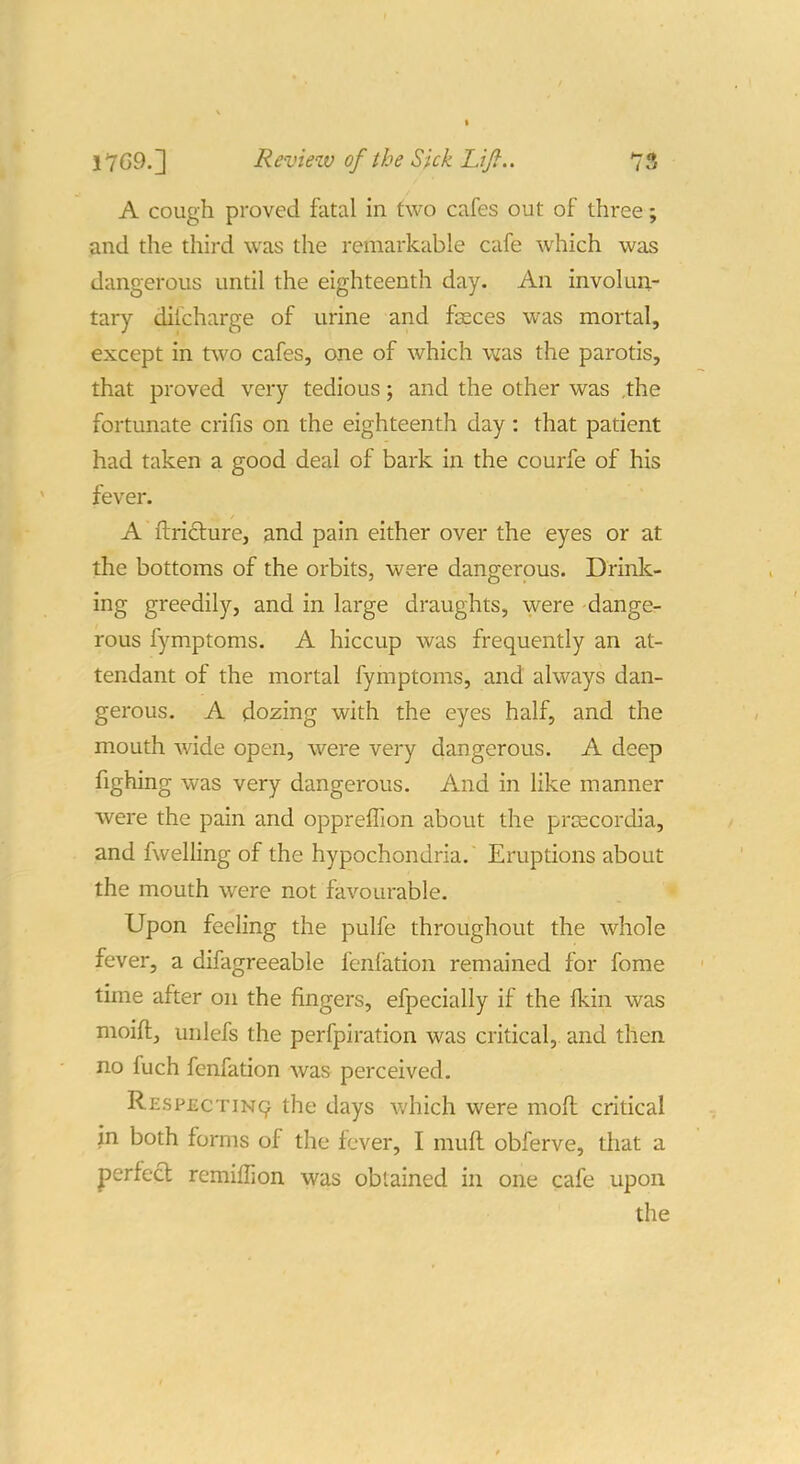 A cough proved fatal in two cafes out of three; and the third was the remarkable cafe which was dangerous until the eighteenth day. An involun- tary difcharge of urine and fasces was mortal, except in two cafes, one of which was the parotis, that proved very tedious; and the other was ,the fortunate crifis on the eighteenth day: that patient had taken a good deal of bark in the courfe of his fever. A ftriclure, and pain either over the eyes or at the bottoms of the orbits, were dangerous. Drink- ing greedily, and in large draughts, were dange- rous fymptoms. A hiccup was frequently an at- tendant of the mortal fymptoms, and always dan- gerous. A dozing with the eyes half, and the mouth wide open, were very dangerous. A deep fighing was very dangerous. And in like manner were the pain and opprefTion about the prsecordia, and fwelling of the hypochondria. Eruptions about the mouth were not favourable. Upon feeling the pulfe throughout the whole fever, a difagreeable fenfation remained for fome time after on the fingers, efpecially if the fkin was moift, unlefs the perfpiration was critical, and then no fuch fenfation was perceived. Respecting the days v;hich were moft critical in both forms of the fever, I mull obferve, that a perfect remiffion was obtained in one cafe upon the