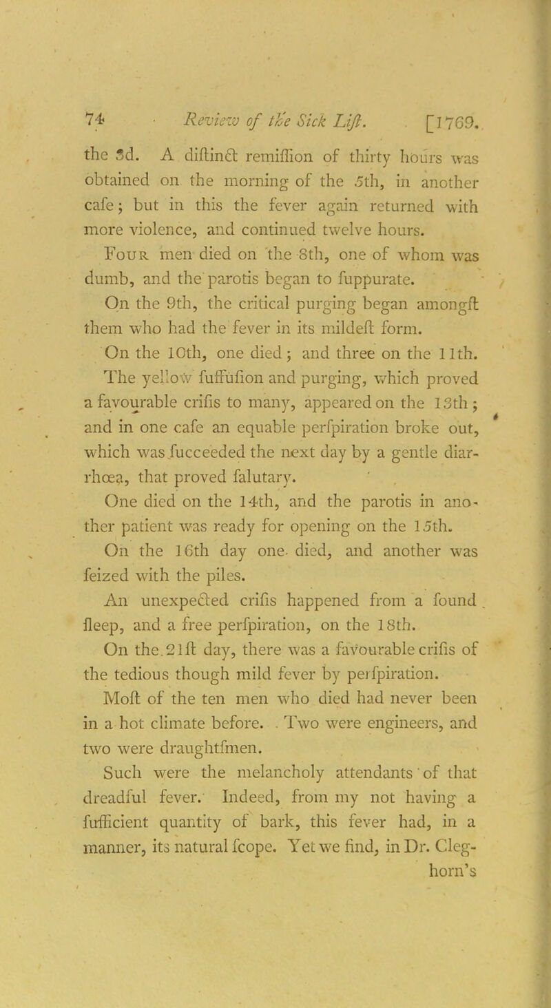 the I5d. A diftinft remiffion of thirty hburs was obtained on the morning of the .5th, in another cafe J but in this the fever again returned with more violence, and continued twelve hours. Four men died on the 8th, one of whom was dumb, and the parotis began to fuppurate. On the 9th, the critical purging began amongft them who had the fever in its mildeft form. On the 10th, one died; and three on the 11th. The yellow fufFufion and purging, v/hich proved a favourable crifis to many, appeared on the 13th; and in one cafe an equable perfpiration broke out, which was fucceeded the next day by a gentle diar- rhoea, that proved falutary. One died on the 14th, and the parotis in ano- ther patient was ready for opening on the 15th. On the 16th day one- died, and another was feized with the piles. An unexpected crifis happened from a found . fleep, and a free perfpiration, on the 18th. On the. 21 ft day, there was a favourable crifis of the tedious though mild fever by perfpiration. Moft of the ten men who died had never been in a hot climate before. . Two were engineers, and two were draughtfmen. Such were the melancholy attendants of that dreadful fever. Indeed, from my not having a fufficient quantity of bark, this fever had, in a manner, its natural fcope. Yet we find, in Dr. Cleg- horn's