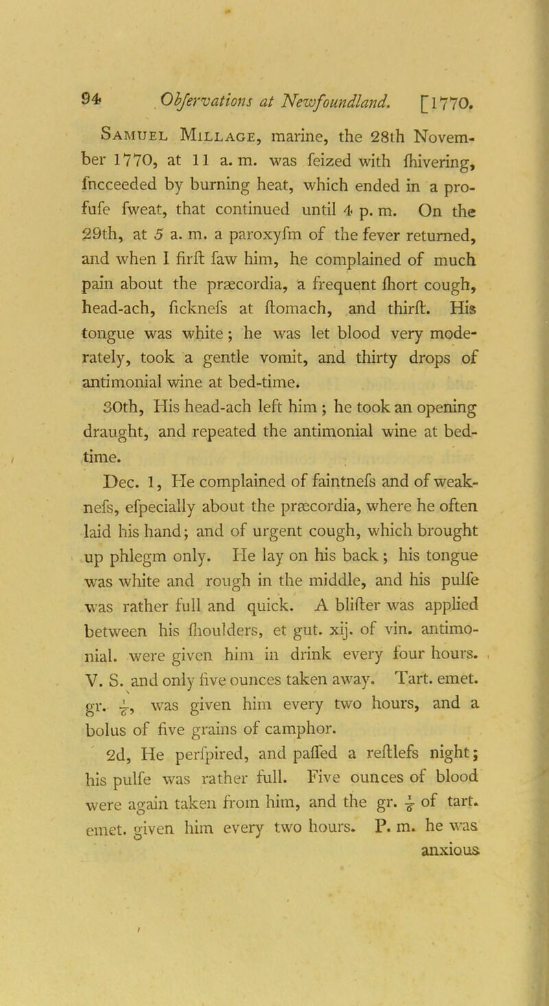 Samuel Millage, marine, the 28th Novem- ber 1770, at 11 a.m. was feized with fhivering, fncceeded by burning heat, which ended in a pro- fufe fweat, that continued until 4 p. m. On the 29th, at 5 a. m. a paroxyfm of the fever returned, and when 1 firft faw him, he complained of much pain about the praecordia, a frequent fhort cough, head-ach, ficknefs at ftomach, and thirft. His tongue was white; he was let blood very mode- rately, took a gentle vomit, and thirty drops of antimonial wine at bed-time. 30th, His head-ach left him ; he took an opening draught, and repeated the antimonial wine at bed- time. Dec. 1, He complained of faintnefs and of weak- nefs, efpecially about the proscordia, where he often laid his hand; and of urgent cough, which brought up phlegm only. He lay on his back ; his tongue was white and rough in the middle, and his pulfe was rather full and quick. A blifter was applied between his flioulders, et gut. xij. of vin. antimo- nial. were given him in drink every four hours. , V. S. and only live ounces taken away. Tart. emet. gr. was given him every two hours, and a bolus of five grains of camphor. 2d, He perfpired, and palTed a reftlefs night; his pulfe was rather full. Five ounces of blood were again taken from him, and the gr. of tart, emet. given him every two hours. P. m. he was anxious