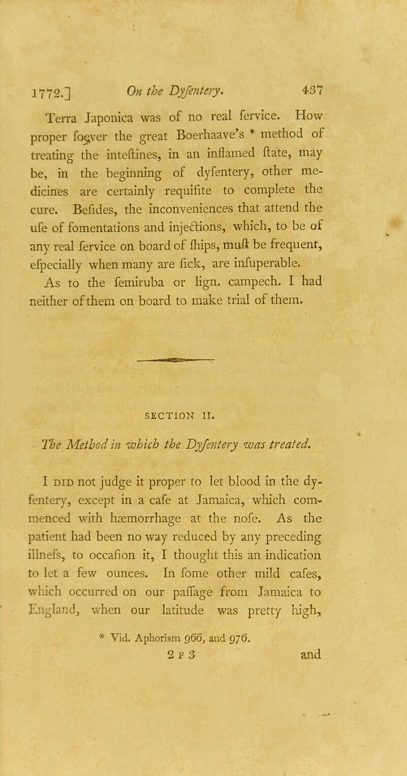 Terra Japonica was of no real fervice. How proper fo^ver the great Boerhaave's * method of treating the inteftines, in an inflamed ftate, may- be, in the beginning of dyfentery, other me- dicines are certainly requifite to complete the cure. Befides, the inconveniences that attend the life of fomentations and injeftions, which, to be of any real fervice on board of fhips, muft be frequent, efpecially when many are fick, are infuperable. As to the femiruba or lign. campech. I had neither of them on board to make trial of them. SECTION II. The Method in which the Dyfentery was treated. I DID not judge it proper to let blood in the dy- fentery, except in a cafe at Jamaica, which com- menced with haemorrhage at the nofe. As the patient had been no way reduced by any preceding illnefs, to occafion it, I thought this an indication to let a few ounces. In fome other mild cafes, which occurred on our paflage from Jamaica to England, when our latitude was pretty high. * Vid. Aphorism gQQ, and g/S. 2 F 3 and