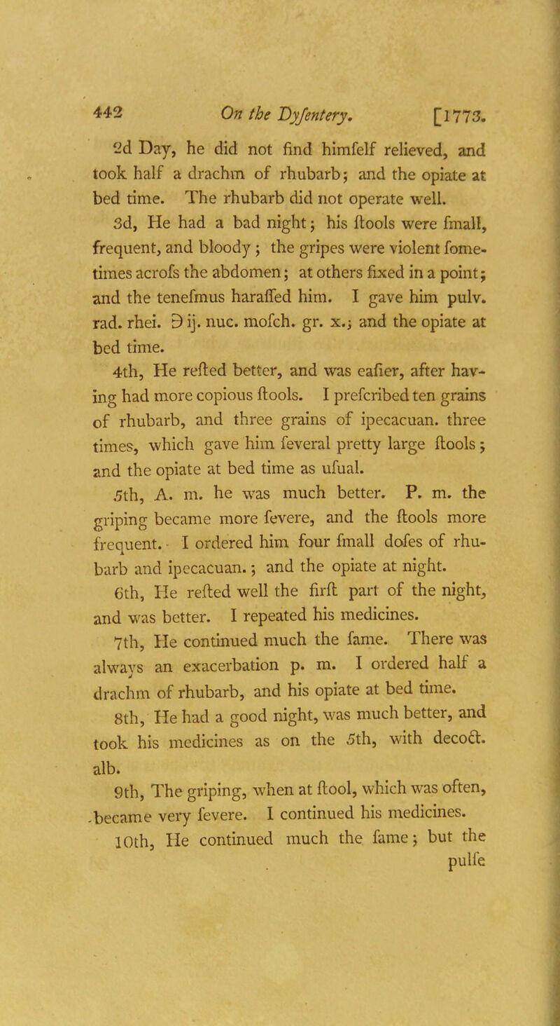 2d Day, he did not find himfelf relieved, and took half a drachm of rhubarb; and the opiate at bed time. The rhubarb did not operate well. 3d, He had a bad night j his ftools were fmall, frequent, and bloody; the gripes were violent fome- times acrofs the abdomen; at others fixed in a point; and the tenefmus haralfed him. I gave him pulv. rad. rhei. 9 ij. nuc. mofch. gr. x.j and the opiate at bed time. 4th, He refted better, and was eafier, after hav- ing had more copious ftools. I prefcribed ten grains of rhubarb, and three grains of ipecacuan. three times, which gave him feveral pretty large ftools; and the opiate at bed time as ufual. .5th, A. m. he was much better. P. m. the griping became more fevere, and the ftools more frcauent. I ordered him four fmall dofes of rhu- barb and ipecacuan.; and the opiate at night. Gth, He refted well the firft part of the night, and was better. I repeated his medicines. 7th, He continued much the fame. There was always an exacerbation p. m. I ordered half a drachm of rhubarb, and his opiate at bed time. 8th, He had a good night, was much better, and took his medicines as on the 5th, with decoft. alb. 9th, The griping, when at ftool, which was often, -became very fevere. I continued his medicines. 10th, He continued much the fame; but the pulie