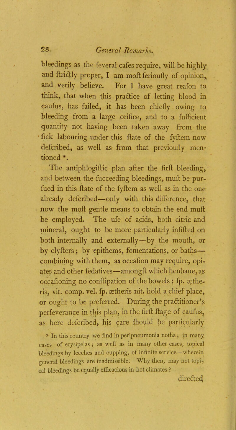 bleedings as the feveral cafes require, will be highly and ftriftly proper, I am moft ferioufly of opinion, and verily believe. For I have great reafon to think, that vi^hen this praQice of letting blood in caufus, has failed, it has been chiefly owing tq bleeding from a large orifice, and to a fuflicient quantity not having been taken away from the • fick labouring under this flate of the fyftem now defcribed, as well as from that previoufly men- tioned *. The antiphlogiftic plan after the firfl: bleeding, and between the fucceeding bleedings, mufl; be pur- fued in this (late of the fyftem as well as in the one already defcribed—only with this difference, that now the moft gentle means to obtain the end muft be employed. The ufe of acids, both citric and mineral, ought to be more particularly infifted on both internally and externally—by the mouth, or by clyfters; by epithems, fomentations, or baths— combining with them, as occafion may require, opi- ates and other fedatives—amongft which henbane, as occafioning no conftipation of the bowels : fp. cethe- ris, vit. comp. vel. fp. astheris nit. hold a chief place, or ought to be preferred. During the pra£titioner's perfeverance in this plan, in the firft ftage of caufus, as here defcribed, his care (hould be particularly * In tliis country we find in peripneumonia nolha; in many cases of erysipelas; as well as in many other cases, topical bleedings by leeches and cupping, of infinite service—wherein ccneral bleedings are inadmissible. Why then, may not topi-j cal bleedings be equally efficacious in hot climates ? directecl