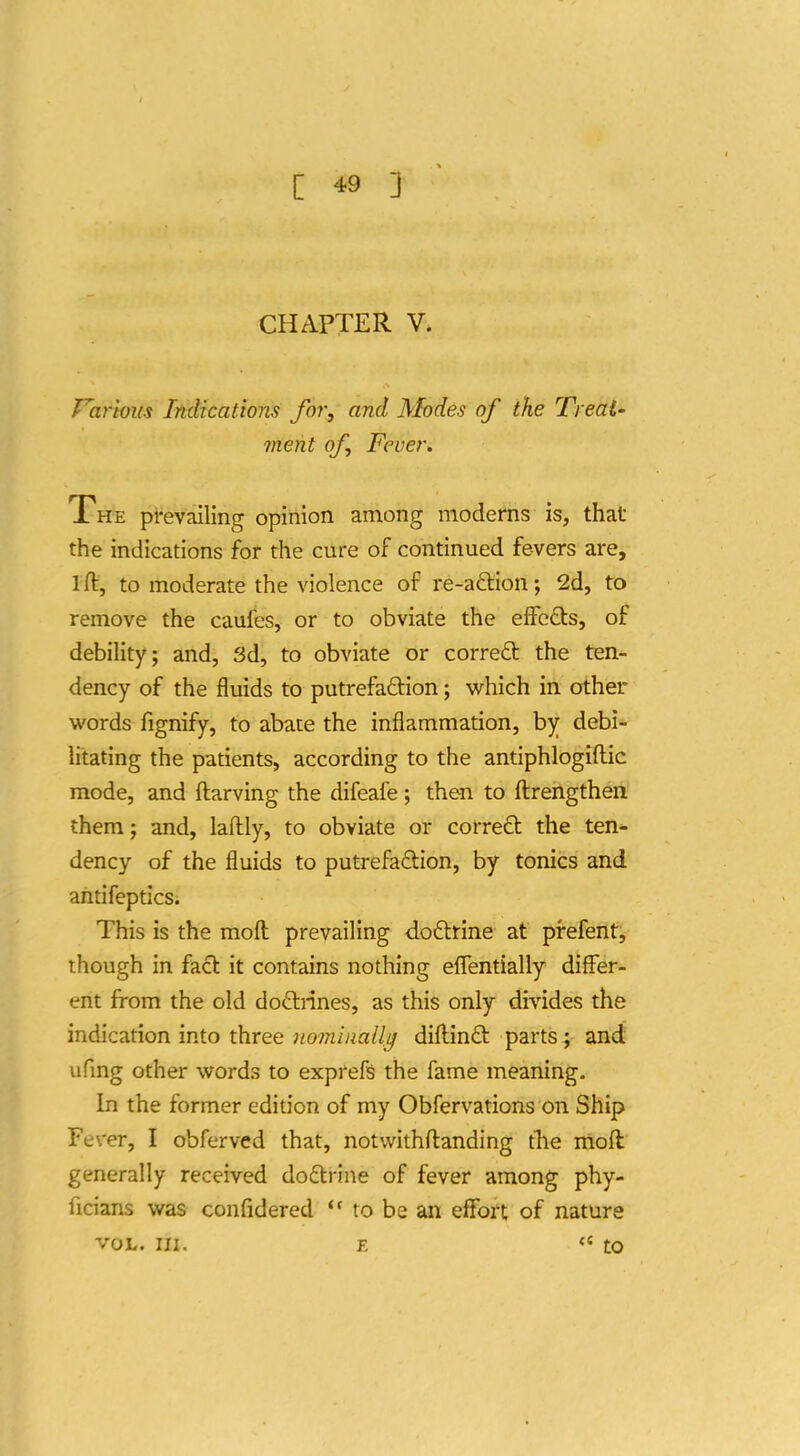 CHAPTER V* Various Indications for., and Modes of the Treat' merit of Fever. The prevailing opinion among moderns is, that the indications for the cure of continued fevers are, ift, to moderate the violence of re-aftion; 2d, to remove the caufes, or to obviate the effcfits, of debility; and, 3d, to obviate or correct the ten- dency of the fluids to putrefaction; which in other words fignify, to abate the inflammation, by debi-- litating the patients, according to the antiphlogiftic mode, and ftarving the difeafe ; then to fl:rengthen them; and, laftly, to obviate or correft the ten- dency of the fluids to putrefaflion, by tonics and aritifeptics; This is the moft prevailing doftrlne at prefent, ihough in fact it contains nothing eflentially differ- ent from the old doftnnes, as this only divides the indication into three nomiaallg diflin£t parts; and ufmg other words to exprefs the fame meaning. In the former edition of my Obfervations on Ship Fever, I obfervcd that, notvvithflanding tlie niofl generally received doftrine of fever among phy- ficians was confidered to be an effort of nature VOL. III. E «' to